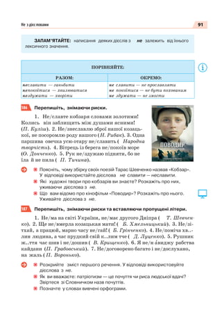 91Не з дієс ловами
ЗАПАМ’ЯТАЙТЕ: написання деяких дієслів з не залежить від їхнього
лексичного значення.
ПОРІВНЯЙТЕ:
РАЗОМ: ОКРЕМО:
неславити — ганьбити
непокоїтися — хвилюватися
нездужати — хворіти
не славити — не прославляти
не покоїтися — не бути похованим
не здужати — не змогти
186 Перепишіть, знімаючи риски.
1. Не/славте кобзаря словами золотими!
Колись він заблищить між душами ясними!
(П. Куліш). 2. Не/знеславлю зброї нашої козаць-
кої, не посоромлю роду нашого (Н. Рибак). 3. Одна
паршива овечка усю отару не/славить ( Народна
творчість). 4. Вітрець із берега не/покоїв море
(О. Донченко). 5. Рук не/здужаю підняти, бо не
їла й не пила ( П. Тичина).
Поясніть, чому збірку своїх поезій Тарас Шевченко назвав «Кобзар».
У відповіді використайте дієслова не славити — неславити.
Які художні твори про кобзарів ви знаєте? Розкажіть про них,
уживаючи дієслова з не.
Що вам відомо про кінофільм «Поводир»? Розкажіть про нього.
Уживайте дієслова з не.
187 Перепишіть, знімаючи риски та вставляючи пропущені літери.
1. Не/ма на світі України, не/має другого Дніпра ( Т. Шевчен-
ко). 2. Ще не/вмерла козацькая мати! ( Б. Хмельницький). 3. Не/зі-
тхай, а працюй, марно часу не/гай! ( Б. Грінченко). 4. Не/поміча хв..-
лин людина, а час прудкий свій к..лим тче ( Д. Луценко). 5. Рушник
ж..ття час шив і не/дошив ( В. Крищенко). 6. Я не/н àвиджу рабства
кайдани (П. Грабовський). 7. Не/договорено багато і не/дослухано,
на жаль ( П. Воронько).
Розкрийте зміст першого речення. У відповіді використовуйте
дієслова з не.
Як ви вважаєте: патріотизм — це почуття чи риса людської вдачі?
Звіртеся зі Словничком назв почуттів.
Позначте у словах вивчені орфограми.
 