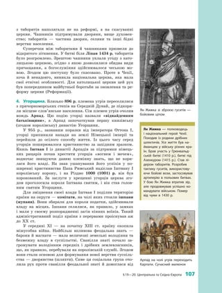 § 19—20. Центральна та Східна Європа  107
з  ­таборитів наполягали не на реформі, а  на скасуванні
церкви. Чашників підтримували дворяни, вище духовен­
ство; таборитів  — частина дворян, селяни та інші бідні
верстви населення.
Суперечки між таборитами й  чашниками призвели до
відкритого зіткнення. У битві біля Ліпан 1434 р. таборитів
було розгромлено. Зрештою чашники уклали угоду з  като­
лицькою церквою, згідно з  якою дозволялися обидва види
причащання, а  богослужіння здійснювалося чеською мо­
вою. Згодом цю поступку було скасовано. Проте в  Чехії,
хоча й  ненадовго, виникла національна церква, яка мала
свої етнічні особливості. Для католицької церкви цей рух
був попередником майбутньої боротьби за оновлення та ре­
форму церкви (Реформації).
4.	 Угорщина. Близько 896 р. племена угрів переселилися
з причорноморських степів на Середній Дунай, де підкори­
ли місцеве слов’янське населення. Сім племен угрів очолив
вождь Арпад. Цю подію угорці назвали «віднайденням
батьківщини», а  Арпад започаткував першу князівську
(згодом королівську) династію Угорщини.
У 955  р., зазнавши поразки від імператора Оттона I,
угорці припинили напади на землі Німецької імперії та
перейшли до осілого способу життя. Із цього часу серед
угорців поширювалося християнство за західним зразком.
Князь Іштван I із династії Арпадів за підтримки німець­
ких рицарів почав хрестити угорців «вогнем і  мечем»,
водночас знищуючи давню племінну знать, що не кори­
лася його владі. На знак ушанування його успіхів у  по­
ширенні християнства Папа Римський надіслав Іштвану  I
королівську корону, і  на Різдво 1000  (1001) р. він був
коронований. За заслуги у  хрещенні угорців церква зго­
дом проголосила короля Іштвана святим, і  він став голов­
ним святим ­Угорщини.
Для зміцнення своєї влади Іштван I поділив територію
країни на округи — комітати, на чолі яких стояли ішпани
(жупани). Вони збирали для короля податки, здійснювали
владу на місцях. Ішпани селилися, як правило, у  замках
і  мали у  своєму розпорядженні загін кінних воїнів. Такий
адміністративний поділ країни з  перервами проіснував аж
до ХХ  ст.
У середині XI  — на початку XIII  ст. країну охопила
міжусобна війна. Найбільш впливова феодальна знать  —
барони й магнати — мала величезні земельні володіння та
безмежну владу в  суспільстві. Свавілля знаті почало за­
грожувати володінням середніх і  дрібних земле­власників,
що, як правило, перебували на королівській службі. Згодом
вони стали основою для формування нової верстви суспіль­
ства — дворянства (шляхти). Саме ця соціальна група очо­
лила рух проти свавілля феодальної ­знаті й  домоглася від
Ян Жижка зі зброєю гуситів  —
бойовим ціпом
Ян Жижка  — полководець
і  національний герой Чехії.
Походив із родини дрібних
шляхтичів. Усе життя був на­
йманцем у  війську різних кра­
їн. Брав участь у  Грюнвальд­
ській битві (1410  р.), битві під
Азенкуром (1415  р.). Став лі­
дером таборитів. Розробив
тактику гуситів, використову­
ючи бойові вози, ­застосовував
артилерію в  польових битвах.
У  бою Ян Жижка втратив зір,
але продовжував успішно ко­
мандувати військом. Помер
від чуми в  1430  р.
Арпад на чолі угрів переходить
Карпати. Сучасний малюнок
 