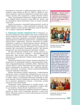 § 22. Утворення Османської імперії  123
розумінні) та вступила в  найблискучіший період свого іс­
нування, який тривав до 20-х  рр. XVII  ст. Одним із чин­
ників швидкого зростання Османської імперії була армія,
значна частина якої складалася з  добре навчених воїнів.
Чітка централізація Османської імперії давала можли­
вість збирати армії кількістю понад 200  тис. воїнів, тоді
як європейські армії налічували лише по кілька десятків
тисяч осіб.
Армія складалася з кавалерії (імператорської, легкої та
провінційної); піхоти, у  якій вирізнялися особливі інже­
нерні, охоронні й інші загони; артилерії, якій не було рів­
них у  Європі; підрозділів яничарів.
4.	 Османська імперія наприкінці XV  ст. Турецьке су­
спільство займалося лише війною, яка стала головним дже­
релом прибутків нової імперії, а господарство розвивалося
завдяки зусиллям підкореного населення. Завоювання су­
проводжувалися небаченою жорстокістю, пограбуваннями,
насильством і  вбивствами. Частину населення як здобич
продавали в  рабство на невільницьких ринках. Немусуль­
манське населення було обкладене податками, які інколи
становили половину врожаю. Натомість мусульманське на­
селення або сплачувало незначний податок, або взагалі
звільнялося від нього (виконувало військову ­службу).
На чолі Османської імперії стояв султан, який на по­
чатку XVI  ст. став ще й  халіфом  — релігійним лідером
мусульман. При султані діяла вища рада  — диван, яка
виконувала дорадчі функції. Спершу апарат управління був
­нечисленним.
Османська імперія була єдиною воєнною державою Се­
редньовіччя. Її державний устрій та адміністративна струк­
тура підпорядковувалися потребам війни. Провінції (на
початок XVI ст. їх було 16) поділялися на округи, їхні пра­
вителі здійснювали як цивільні, так і  військові функції.
Вони очолювали ополчення сипахів (воїнів-кіннотників)
і  місцеві підрозділи яничарів.
Кожен ополченець (сипах) отримував у  користування
землю (уся земля в імперії була державною), але за це му­
сив брати участь у воєнних походах. У мирний час він жив
у  своєму окрузі, де виконував обов’язки охоронця та зби­
рача податків. Сипахи отримували матеріальне забезпечен­
ня за рахунок державного податку з  населення, розмір
якого був чітко визначений.
Чиновники також отримували за службу землю  — ве­
ликі володіння, які заборонялося передавати в спадок. Про­
те, як правило, посада батька переходила до сина.
Така система управління імперією виявилася найбільш
вдалою за часів, коли її територія зростала, а  землі було
багато. Невеликі податки із селян компенсувалися великою
воєнною здобиччю.
Турецький султан на троні.
Сучасний малюнок
Яничари  — турецька піхота.
Формувалася переважно
з  християн, які ще дітьми по­
трапили в  полон і  виховува­
лися як воїни, віддані султа­
ну та Аллаху.
Яничари під час походу.
Сучасний малюнок
В Османській імперії існував
досить дивний звичай, що
стосувався проведення смерт­
них вироків. Якщо до смерті
було засуджено високопостав­
лену особу, вона могла спро­
бувати зберегти своє життя.
Для цього засуджений мав
пробігти певну відстань швид­
ше за ката. Щоправда, зазви­
чай молоді та витривалі кати
були спритнішими за товстих
і  розпещених чиновників.
 