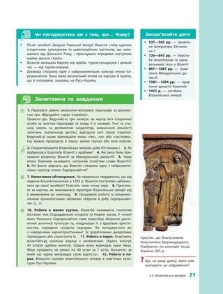 § 3. Візантійська імперія  21
Чи погоджуєтесь ви з  тим, що… Чому?
yy Після загибелі Західної Римської імперії Візантія стала єдиною
історичною, культурною та цивілізаційною частиною, що зали­
шилася від Давнього Риму, і проіснувала впродовж наступних
майже десяти століть.
yy Візантія захищала Європу від арабів, турків-сельджуків і деякий
час  — від турків-османів.
yy Держава створила одну з  найрозвиненіших культур епохи Се­
редньовіччя. Вона мала величезний вплив на народи й  країни,
що її оточували, зокрема, на Русь-Україну.
Запитання та завдання
~~ 1.  Перевірте рівень засвоєння матеріалу параграфа за допомо­
гою гри «Відгадайте героя (героїню)».
Правила гри. Ведучий(-а) гри записує на картці ім’я історичної
особи за змістом параграфа та кладе її в конверт. Учні та уче­
ниці мають за допомогою заздалегідь визначеної кількості
­запитань (наприклад десять) відгадати ім’я героя (героїні).
Ведучий(-а) може відповідати лише «так», «ні» або «частково».
Гру можна проводити в  парах, малих групах або всім класом.
** 2. Охарактеризуйте Візантійську імперію доби Юстиніана I.  3. Як
відбувалася боротьба Візантії з арабами?  4. Які риси були при­
таманні розвитку Візантії за Македонської династії?  5.  Чому
епоху Комнінів називають «останнім століттям слави Візантії»? 
6.  Які факти свідчать, що Візантія створила одну з  найрозвине­
ніших культур епохи Середньовіччя?
 7. Колективне обговорення. Чи правильне твердження, що від
падіння Константинополя в 1204 р. Візантія поступово наближа­
лася до своєї загибелі? Поясніть свою точку зору.  8.  Простеж­
те за картою, як змінювалася територія Візантійської імперії від
її виникнення до занепаду.  9.  Продовжте роботу із синхроніс­
тичною хронологічною таблицею «Європа в  добу Середньовіч­
чя»  (с.  7).
 10.  Робота в  малих групах. Візантію називають «золотим
­містком» між Стародавньою історією та Новим часом. У  «темні
віки» Раннього Середньовіччя саме візантійці зберегли досяг­
нення античної культури та, поєднавши їх з  ідеалами христи­
янства, передали сусіднім народам. Чи погоджуєтеся ви
з  ­на­веденими характеристиками? За додатковими джерелами
підтвердьте або спростуйте їх.  11. Робота в парах. Розв’яжіть
візантійську шкільну задачу з  математики: «Курка коштує
40  аспрів (дрібна монета). Щодня вона відкладає одне яйце.
Яйця продають на  ринку по 40  штук за 1  аспр. Визначте, за
який час курка виправдає свою вартість».  12.  Робота в  па-
рах. Визначте ­прояви візантійського впливу в  пам’ятках куль­
тури Русі-­України.
Христос, що благословляє
­Константина Багрянородного.
Різьблення по слоновій кістці.
Близько 945 р.
?? Що, на вашу думку, мало сим­
волізувати це зображення?
Запам’ятайте дати
yy 527—565  рр.  — правлін­
ня імператора Юстиніа­
на  I
yy 726—843  рр.  — бороть­
ба іконоборців та шану­
вальників ікон у  Візантії
yy 867—1081  рр.  — прав­
ління Македонської ди­
настії
yy 1081—1204  рр.  — прав­
ління династії Комнінів
yy 1453  р.  — загибель
­Візантійської імперії
 