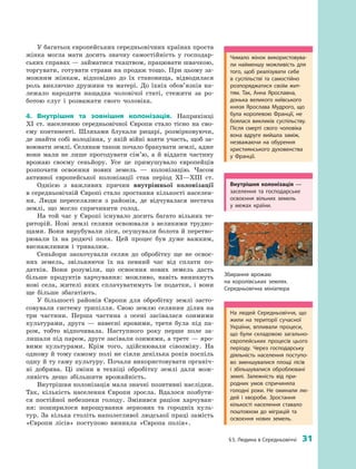 § 5. Людина в Середньовіччі  31
У багатьох європейських середньовічних країнах проста
жінка могла мати досить значну самостійність у  господар­
ських справах — займатися ткацтвом, працювати швачкою,
торгувати, готувати страви на продаж тощо. При цьому за­
можним жінкам, відповідно до їх становища, відводилася
роль виключно дружини та матері. До їхніх обов’язків на­
лежало народити нащадка чоловічої статі, стежити за ро­
ботою слуг і  розважати свого чоловіка.
4.	 Внутрішня та зовнішня колонізація. Наприкінці
XI  ст. населенню середньовічної Європи стало тісно на сво­
єму континенті. Шляхами блукали рицарі, розмірковуючи,
де знайти собі володіння, у якій війні взяти участь, щоб за­
воювати землі. Селянам також почало бракувати землі, адже
вони мали не лише прогодувати сім’ю, а  й  віддати частину
врожаю своєму сеньйору. Усе це примушувало європейців
розпочати освоєння нових земель  — колонізацію. Часом
­активної європейської колонізації став період XI—XIII ст.
Однією з  важливих причин внутрішньої колонізації
в се­редньовічній Європі стало зростання кількості населен­
ня. Люди переселялися з  районів, де відчувалася нестача
землі, що могло спричинити голод.
На той час у  Європі існувало досить багато вільних те­
риторій. Нові землі селяни освоювали з  великими трудно­
щами. Вони вирубували ліси, осушували болота й перетво­
рювали їх на родючі поля. Цей процес був дуже важким,
виснажливим і  тривалим.
Сеньйори заохочували селян до обробітку ще не освоє­
них земель, звільняючи їх на певний час від сплати по­
датків. Вони розуміли, що освоєння нових земель дасть
більше продуктів харчування: можливо, навіть виникнуть
нові села, жителі яких сплачуватимуть їм податки, і  вони
ще більше збагатіють.
У більшості районів Європи для обробітку землі засто­
совували систему трипілля. Свою землю селянин ділив на
три частини. Перша частина з  осені засівалася озимими
культурами, друга  — навесні яровими, третя була під па­
ром, тобто відпочивала. Наступного року перше поле за­
лишали під паром, друге засівали озимими, а третє — яро­
вими культурами. Крім того, здійснювали сівозміну. На
одному й тому самому полі не сіяли декілька років поспіль
одну й ту саму культуру. Почали використовувати органіч­
ні добрива. Ці зміни в  техніці обробітку землі дали мож­
ливість дещо збільшити ­врожайність.
Внутрішня колонізація мала значні позитивні наслідки.
Так, кількість населення Європи зросла. Вдалося позбути­
ся постійної небезпеки голоду. Змінився раціон харчуван­
ня: поширилося вирощування зернових та городніх куль­
тур. За кілька століть наполегливої людської праці замість
«Європи лісів» поступово виникла «Європа полів».
Внутрішня колонізація  —
заселення та господарське
освоєння вільних земель
у  межах країни.
Чимало жінок використовува­
ли найменшу можливість для
того, щоб реалізувати себе
в  суспільстві та самостійно
розпоряджатися своїм жит­
тям. Так, Анна Яро­славна,
донька великого київського
князя Ярослава Муд­рого, що
була королевою Франції, не
боялася викликів суспільству.
Після смерті свого чоловіка
вона вдруге вийшла заміж,
незважаючи на обурення
християнського духовенства
у  Франції.
На людей Середньовіччя, що
жили на території сучасної
України, впливали процеси,
що були складовою загально­
європейських процесів цього
періоду. Через господарську
діяльність населення поступо­
во зменшувалися площі лісів
і  збільшувалися оброблювані
землі. Залежність від при­
родних умов спричиняла
голод­ні роки. Не оминали лю­
дей і  хвороби. Зростання
кількості населення ставало
поштовхом до міграцій та
освоєння нових земель.
Збирання врожаю
на королівських землях.
Середньовічна мініатюра
 