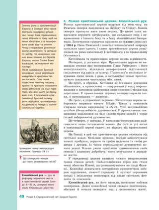 40
 
Розділ II. Середньовічний світ Західної Європи
4.	 Розкол християнської церкви. Клюнійський рух.
Розкол християнської церкви назрівав від того часу, як
Римська імперія поділилася на Західну та Східну. Кожна
імперія прагнула мати свою церкву. До цього папи на­
магалися керувати патріархами, що викликало опір і  не­
вдоволення з  їхнього боку та з  боку візантійських імпера­
торів. Загострення суперечок призвело до схизми (розколу):
у 1054 р. Папа Римський і константинопольський патріарх
прокляли один одного, і  єдина християнська церква розді­
лилася на римо-католицьку («вселенську») та православну
(«істинну»).
Католицька та православна церкви мають відмінності.
По-перше, у  догматах віри. Православна церква не ви­
знавала вчення про головування Папи Римського і  його
непогрішимість, відкидала використання індульгенцій
(звільнення від гріхів за плату). Православ’я визнавало іс­
нування лише пекла і  раю, а  католицтво також проголо­
шувало існування чистилища між ними.
По-друге, в  обрядах. Католики здійснювали хрещення
обливанням, а  православні  — зануренням у  воду; миропо­
мазання в католиків здійснював лише єпископ і тільки над
дорослими. У  православних церквах використовували іко­
ни, у  католицьких  — ­живопис.
По-третє, в управлінні церквою. Католицька церква за­
бороняла мирянам читати Біблію. Також у  католиків
­існувала посада кардинала; із IX  ст. було запроваджено
целібат (безшлюбність духовенства). У  православних свя­
щенники поділялися на біле (могли брати шлюб) і  чорне
(шлюб заборонявся) духовенство.
По-четверте, у звичаях. У католиків богослужіння здій­
снюється лише латинською мовою. До того  ж усі місця
в  католицькій церкві сидячі, на відміну від православної
церкви.
На Заході в  цей час християнська церква залежала від
світської влади. Оскільки церковні посади забезпечували
чималі прибутки, герцоги та графи надавали їх своїм ро­
дичам і  друзям. Із часом середньовічне духовенство по­
чало дедалі більше уваги приділяти примноженню своїх
статків і власному добробуту, часто втручалося в держав­
не життя.
У  сере­довищі церкви виникло чимало невдоволених
таким ­станом речей. Найактивнішими серед них стали
ченці абатства Клюні, що розташовувалося на сході Фран­
ції. Клюнійці домагалися дотримання духовенством забо­
рон одруження, симонії (продажу й  купівлі церковних
посад) і  звільнення монастирів від влади світських фео­
далів та єпископів.
Клюнійський рух, як його назвали, поступово набував
поширення. Деякі клюнійські ченці ставали єпископами,
абатами й  почали наводити лад у  церковному житті.
Значну роль у  християнізації
Європи в Середні віки також
відіграли мандрівні ірланд­
ські ченці. Своє призначення
ченці вбачали в  тому, щоб не
лише зберігати, а  й поширю­
вати свою віру та знання.
Ченці створювали рукописні
книги релігійного та світсько­
го змісту. На невеликих чов­
нах вони пливли до берегів
Європи, несли Слово Боже
варварам, засновували мо­
настирі.
Після завоювання Британії
­ірландські ченці розпочали
навертати в  християнство
­англосаксів. Саме вони
охрестили північну частину
країни та прагнули поширити
свою діяльність на інші тери­
торії, але для цього їм браку­
вало сил. У  подальшій хрис­
тиянізації Британії велику
роль відіграла проповідниць­
ка діяльність ченців із конти­
нентальної Європи.
Ірландські ченці напередодні
плавання. Гравюра ХХ  ст.
?? Що спонукало ченців
до таких резикованих місій?
Клюнійський рух  — рух за
реформу чернечого життя
в  християнській церкві Захо­
ду X—XI  ст., центром якого
стало Клюнійське абатство.
 