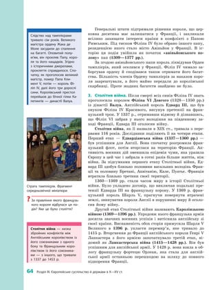 64
 
Розділ III. Європейське суспільство й держави в X—XV ст.
Генеральні штати підтримали рішення короля, що цер­
ковна десятина має залишатися у  Франції, і  закликали
всіляко захищати інтереси країни в  конфлікті з  Папою
Римським. Під тиском Філіпа IV було обрано іншого папу,
резиденцією якого стало місто Авіньйон у  Франції. В  іс­
торію ця подія увійшла як початок «авіньйонського по-
лону» пап (1309—1377  рр.).
За згодою авіньйонського папи король ліквідував Орден
тамплієрів, який оселився у  Франції. Філіп IV чимало за­
боргував ордену й  сподівався також отримати його багат­
ства. Більшість членів Ордену тамплієрів за наказом коро­
ля заарештували, а  його майно передали до королівської
скарбниці. Проте жодних багатств знайдено не було.
3.	 Столітня війна. Після смерті всіх синів Філіпа IV знать
проголосила королем Філіпа VI Довгого (1328—1350  рр.)
із дінастії Валуа. Англійський король Едвард III, що був
онуком Філіпа IV Красивого, висунув претензії на фран­
цузький трон. У 1337 р., отримавши відмову й дізнавшись,
що Філіп VI забрав у  нього володіння на південному за­
ході Франції, Едвард III оголосив війну.
Столітня війна, як її назвали в  XIX  ст., тривала з  пере­
рвами 116 років. Дослідники поділяють її на чотири ­етапи.
Перший етап  — Едвардіанська війна (1337—1360  рр.)  —
був успішним для Англії. Вона спочатку розгромила фран­
цузький флот, потім вторглася на територію Франції. Ак­
тивність воєнних дій зменшила епідемія чуми, яка уразила
Європу в цей час і забрала в сотні разів більше життів, ніж
війна. За підсумками першого етапу Столітньої війни, Ед­
вард III здобув близько половини васальних володінь Фран­
ції та  половину Бретані, Аквітанію, Кале, Пуатьє. Франція
втратила близько третини своєї території.
1360—1369  рр. стали часом миру в історії Столітньої
війни. Було укладено договір, що виключав подальші пре­
тензії Едварда III на французьку корону. У  1369  р. фран­
цузький король Шарль  V, прагнучи повернути втрачені
землі, звинуватив короля Англії в порушенні миру й оголо­
сив йому війну.
Другий етап Столітньої війни називають Каролінзькою
війною (1369—1396 рр.). Упродовж нього французька армія
досягла значних воєнних успіхів і  витіснила англійську зі
своєї країни. Виснаженість обох сторін примусила Шарля V
Великого в  1396  р. укласти перемир’я, яке тривало до
1415 р. Вторгнення до Франції англійського короля Генрі V
Ланкастера з  його армією започаткувало третій етап, ві­
домий як Ланкастерська війна (1415—1428  рр.). Він був
успішним для англійської армії. У 1428 р. вона взяла в об­
логу французьку фортецю Орлеан, яка стала для англій­
ської армії останньою перешкодою на шляху до повного
підкорення Франції.
Слідство над тамплієрами
тривало сім років. Великого
магістра ордену Жака де
Моле засудили до спалення
на багатті. Оповитий полу­
м’ям, він прокляв Папу, коро­
ля та його нащадків. Згідно
з  історичними джерелами,
прокляття справдилося. Спо­
чатку, як проголосив великий
магістр, помер Папа Кли­
мент V, потім  — король Фі­
ліп  ІV, далі його три дорослі
сини. Королівський престол
перейшов до бічної гілки Ка­
петингів  — династії Валуа.
Столітня війна  — низка
збройних конфліктів між
­Англійським королівством із
його союзниками з  одного
боку та Французьким коро­
лівством із  його союзника­
ми  — з  іншого, що тривали
з  1337  до 1453  р.
Страта тамплієрів. Фрагмент
середньовічної мініатюри
?? За правління якого французь­
кого короля відбулася ця по­
дія? Яке це було століття?
 