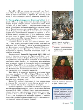 § 12. Франція  65
На 1428—1453  рр. припав завершальний етап Століт­
ньої війни. У  ній відбувся перелом, у  результаті якого ан­
глійську армію витіснили із  Франції. На початку цього
етапу на політичній арені Франції з’явилася Жанна д’Арк.
4.	 Жанна д’Арк. Завершення Столітньої війни. У  бе­
резні 1429  р. до двору спадкоємця французького престолу
дофіна Шарля прибула дівчина в  чоловічому одязі. Вона
сказала, що її звуть Жанна, і  прийшла вона із села До­
мремі в Лотарингії, щоб визволити Орлеан, вигнати англій­
ців із Франції та коронувати дофіна. Жанну допустили до
армії. У  рицарському вбранні, із королівським прапором
у руках вона стала символом майбутньої перемоги. У Жан­
ні д’Арк вбачали знаряддя Бога та були переконані, що Бог
не може сприяти поганій справі. Країну охопило патріо­
тичне піднесення. Під прапори Шарля почали сходитися
ті, хто бажав урятувати Францію.
Тим часом Жанна на чолі армії справді вчинила диво.
За 17  днів французька армія зняла облогу з  Орлеана та
здійснила рейд до Реймса  — міста, де відбувалася корона­
ція французьких королів. Коронація Шарля в Реймсі пере­
творила дофіна в  очах французів на «законного» короля,
а  боротьба за короля у  свідомості тогочасних людей  — це
боротьба за країну.
Після коронації Шарль VII Звитяжний (1429—1461 рр.)
почав із підозрою ставитися до «Орлеанської діви», попу­
лярність якої зростала. Король боявся, що вона може за­
тьмарити його, тому вирішив її позбутися. Жанні доручали
ризиковані воєнні операції. Під час оборони міста Комп’єнь
вона потрапила в полон до бургундців, що були союзниками
англійців. Шарль VII нічого не зробив, щоб урятувати Жан­
ну. Вона постала перед англійським судом, який постановив,
що Жанна відьма, а  тому коронація Шарля не мала чинно­
сті. За вироком суду її спалили на багатті.
Хоча Жанна й  загинула, розпочата нею справа мала
позитивні наслідки. У  1436  р. Шарль VII вступив до Па­
рижа, а до 1453 р. всю територію Франції, крім міста Кале,
було визволено від англійців. Столітня війна закінчилася,
хоч і  не було підписано миру.
Шарль VII, щоб остаточно зняти із  себе звинувачення
в  тому, що його на престол звела відьма, організував су­
довий процес. Жанну було виправдано посмертно.
Перемога Франції в Столітній війні створила передумо­
ви для завершення об’єднання країни. Це завдання виконав
король Луї XI (1461—1483 рр.). Цього діяча називали «все­
світнім павуком» через політичні шахрайства, якими від­
різнялося його правління. У  1491  р. його син Шарль  VIII
(1483—1498  рр.) приєднав герцогство Бретань  — останню
територію, що зберігала свою самостійність. Так завершив­
ся тривалий процес об’єднання Франції.
Жанна д’Арк під час облоги
Орлеана. Художник Ж.  Е.  Леневе
?? Знайдіть у  параграфі речення,
які можуть бути підписом до
цієї ілюстрації.
Шарль VII Звитяжний. Художник
Ж.  Фуке. 1445—1450 рр.
У 1920  р. Папа Римський ка­
нонізував Жанну д’Арк та ого­
лосив її святою. Вона є  націо­
нальним символом Франції.
8  травня у  Франції відзнача­
ють День Жанни д’Арк.
 