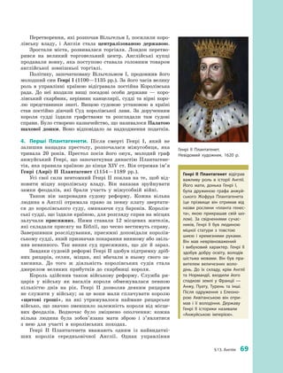 § 13. Англія  69
Перетворення, які розпочав Вільгельм I, посилили коро­
лівську владу, і  Англія стала централізованою державою.
Зростали міста, розвивалася торгівля. Лондон перетво­
рився на великий торговельний центр. Англійські купці
продавали вовну, яка поступово ставала головним товаром
англійської зовнішньої торгівлі.
Політику, започатковану Вільгельмом I, продовжив його
молодший син Генрі I (1100—1135 рр.). За його часів велику
роль в  управлінні країною відігравала постійна Королівська
рада. До неї входили вищі посадові особи держави  — коро­
лівський скарбник, керівник канцелярії, судді та вірні коро­
лю представники знаті. Вищою судовою установою в  країні
став постійно діючий Суд королівської лави. За дорученням
короля судді їздили графствами та розглядали там судові
справи. Було створено казначейство, що називалося Палатою
шахової дошки. Воно відповідало за надходження податків.
4.	 Перші Плантагенети. Після смерті Генрі I, який не
залишив нащадка престолу, розпочалася міжусобиця, яка
тривала 20  років. Престол посів його онук, молодий граф
анжуйський Генрі, що започаткував династію Плантагене­
тів, яка правила країною до кінця XIV ст. Він отримав ім’я
Генрі (Анрі) II Плантагенет (1154—1189  рр.).
Усі свої сили невтомний Генрі II поклав на те, щоб від­
новити міцну королівську владу. Він наказав зруйнувати
замки феодалів, які брали участь у  міжусобній війні.
Також він запровадив судову реформу. Кожна вільна
людина в  Англії отримала право за певну плату звертати­
ся до королівського суду, оминаючи суд баронів. Королів­
ські судді, що їздили країною, для розгляду справ на ­місцях
залучали присяжних. Ними ставали 12  місцевих жителів,
які складали присягу на Біблії, що чесно вестимуть справу.
Завершивши розслідування, присяжні доповідали королів­
ському судді, який призначав покарання винному або звіль­
няв невинного. Так виник суд присяжних, що діє й  зараз.
Завдяки судовій реформі Генрі II здобув підтримку дріб­
них рицарів, селян, міщан, які вбачали в  ньому свого за­
хисника. До того  ж діяльність королівських судів стала
джерелом великих прибутків до скарбниці короля.
Король здійснив також військову реформу. Служба ри­
царів у  війську як васалів короля обмежувалася певною
кількістю днів на рік. Генрі II дозволяв деяким рицарям
не служити у  війську; за це вони мали сплачувати королю
«щитові гроші», на які утримувалося наймане рицарське
військо, що значно зменшило залежність короля від місце­
вих феодалів. Водночас було зміцнено ополчення: кожна
вільна людина була зобов’язана мати зброю і  з’яв­лятися
з  нею для участі в  королівських походах.
Генрі II Плантагенета вважають одним із найвидатні­
ших королів середньовічної Англії. Однак управління
Генрі II Плантагенет.
Невідомий художник. 1620  р.
Генрі II Плантагенет відіграв
важливу роль в  історії Англії.
Його мати, донька Генрі I,
була дружиною графа анжуй­
ського Жофруа Плантагенета
(це прізвище він отримав від
назви рослини «планта генес­
та», якою прикрашав свій шо­
лом). За свідченнями сучас­
ників, Генрі  II був людиною
міцної статури з  товстою
шиєю і  кремезними руками.
Він мав неврівноважений
і  вибуховий характер. Генрі II
здобув добру освіту, володів
шістьма мовами. Він був пра­
вителем величезних воло­
дінь. До їх складу, крім Англії
та Нормандії, входили його
спадкові землі у  Франції  —
Анжу, Пуату, Турень та інші.
Після одруження з  Елеоно­
рою Аквітанською він отри­
мав і  її володіння. Державу
Генрі II історики називали
«Анжуйською імперією».
 