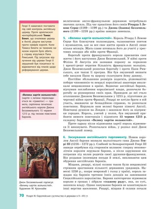 70
 
Розділ III. Європейське суспільство й держави в X—XV ст.
­величезною англо-французькою державою потребувало
знач­них зусиль. Під час правління його синів Річарда I Ле-
вове Серце (1189—1199 рр.) та Джона (Іоанна) Безземель-
ного (1199—1216  рр.) країна швидко занепала.
5.	 «Велика хартія вольностей». Король Річард I Левове
Серце був блискучим полководцем, талановитим поетом
і  музикантом, але за все своє життя провів в  Англії лише
кілька місяців. Жага слави штовхала його до участі у хрес­
тових походах або війн проти Франції.
Боротьбі проти французького короля присвятив своє
життя і його наступник Джон Безземельний. У війні проти
Філіпа II Августа він зазнавав поразку за поразкою
і  врешті-решт втратив більшість французьких володінь.
Джон Безземельний розпочав боротьбу і  проти Папи Рим­
ського, але також її програв. Він був змушений визнати
себе васалом Папи та  щороку сплачувати йому данину.
Постійне збільшення розмірів податків, різноманітні
­побори чиновників та невдалі королівські авантюри викли­
кали невдоволення в  країні. Водночас англійські барони,
відчувши послаблення королівської влади, розпочали бо­
ротьбу за розширення своїх прав. Приводом до неї стало
оголошення Джоном Безземельним у 1215 р. підготовки до
чергової війни проти Франції. Рицарі не хотіли брати в ній
участь, вважаючи це безнадійною справою, та розпочали
повстання. Керували ним великі барони півночі Англії.
Пов­станці рушили на Лондон і  захопили його за підтрим­
ки городян. Король, узятий у  полон, був змушений при­
йняти вимоги повстанців і  підписати 15  червня 1215  р.
складену баронами «Велику хартію вольностей».
Проте одразу після підписання хартії король відмовив­
ся її виконувати. Розпочалася війна, у  розпал якої Джон
Безземельний помер.
6.	 Заснування англійського парламенту. Новим коро­
лем Англії барони визнали малолітнього сина Джона Ген-
рі III (1216—1272 рр.). Слабкий та безхарактерний ­Генрі III
завжди перебував під стороннім впливом: спершу неповно­
літнім королем керували барони, а  після одруження він
потрапив під вплив родичів своєї дружини-француженки.
Він роздавав іноземцям посади й  землі, викликаючи цим
обурення англійських баронів.
Міщани, рицарі, вільні селяни також були невдоволені
стрімким зростанням кількості державних урядовців. На­
весні 1258  р., попри неврожай і  голод у  країні, король за­
жадав від баронів третини їхніх доходів на завоювання
Сицилійського королівства. Барони категорично відмовили
королю в  грошах і  зібрали «скажену раду», яка, по суті,
захопила владу. Однак панування баронів не влаштовувало
інші верстви населення. Рицарі, міщани й  селяни почали
Джон Безземельний підписує
«Велику хартію вольностей».
Художник М. Кронхайм
«Велика хартія вольностей»
(хартія з  латини переклада­
ється як «грамота»)  — гра­
мота, скріплена печаткою
­англійського короля Джона
Безземельного 15  червня
1215  р. під тиском повсталих
баронів.
Генрі II намагався поставити
під свій контроль англійську
церкву. Проте архієпископ
кентерберійський Томас
­Бекет, що очолював церкву
в  Англії, рішуче виступив
проти намірів короля. Коли
Томаса Бекета за таємним на­
казом короля було вбито,
у  справу втрутився Папа
Римський. Під загрозою від­
лучення від церкви Генрі  II
змушений був покаятися та
відмовитися від планів щодо
реформування церкви.
 