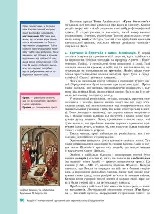 88
 
Розділ IV. Матеріальний і духовний світ європейського Середньовіччя
Головна праця Томи Аквінського «Сума богослов’я»
об’єд­нала всі тодішні уявлення про Бога й людину. Кожен
розділ твору містить обговорення якої-небудь філософської
думки, її спростування та висновок, який автор вважає
правильним. Вчення, розроблене Томою Ак­вінським, отри­
мало назву томізм. Згодом томізм став офіційним вченням
католицької церкви, оскільки містив декілька «доказів»
існування  Бога.
2.	 Єретики й  боротьба з  ними. Інквізиція. У  перші
століття існування християнської церкви, крім прийнятих
на церковних соборах поглядів на природу Христа і  Боже­
ственної Трійці, у  суспільстві були поширені й  інші. Такі
погляди вважали єрессю, а  осіб, що їх висловлювали, за­
суджували та проклинали як єретиків. Навіть після уста­
лення християнського вчення випадки єресі були в  серед­
ньовічній Європі звичним явищем.
Чому  ж виникали єресі? Однією з  головних турбот лю­
дей Середньовіччя було питання про спасіння душі. Проте
люди бачили, що церква, проповідуючи покірність і  від­
мову від земних благ, накопичила значні багатства й отри­
мала величезну політичну владу.
У середовищі ремісників, купців, рицарів, простих свя­
щенників і  ченців, інколи навіть знаті час від часу з’яв­
лялися люди, які замислювалися над суперечностями між
євангельським ученням і тим, що вони спостерігали в жит­
ті. Вони доходили висновку, що церква навчає неправиль­
но, і  тільки повна відмова від багатств і  влади може вря­
тувати душу людини. Отже, єретиками ставали люди, які
сумнівалися, що прийняте вчення церкви спроможне вря­
тувати їхню душу, а  також ті, хто прагнув більш справед­
ливого соціального устрою.
Таким чином, єресі набували як релігійного, так і  со­
ціально-релігійного спрямування.
Основними центрами рухів єретиків ставали міста. Тут
люди обмінювалися знаннями та своїми ідеями. Саме в міс­
тах жила більшість грамотних людей, що могли читати
й  тлумачити Святе Письмо.
Однією з  найбільш відомих і  поширених єресей було
вчення катарів («чистих»), яких ще називали альбігойцями
(за назвою міста Альбі  — центру поширення єресі). Це
вчення у  XII—XIII  ст. охопило південь Франції. Катари
навчали, що Земля та порядки на ній не є  божим творін­
ням, а  породжені дияволом; людина лише тоді зможе вря­
тувати свою душу, коли розірве зв’язки із земним світом.
Катари вели суворий спосіб життя й  заради своєї віри на­
віть були готові піти на мученицьку смерть.
Приблизно в той самий час виникла інша єресь — вчен­
ня вальденсів. Легендарний засновник вчення П’єр Валь-
до  — багатий купець, зворушений сторінками Біблії, де
Крім схоластики, у  Середні
віки існував інший напрям,
який філософи називають
містицизмом. Містики вва­
жали, що основи віри пізна­
ються молитвами та благо­
честивими роздумами. Тобто
містики проголошували пере­
вагу чуття над розумом. Вони
вважали, що тільки в  думках,
відірваних від дійсності, лю­
дина може спілкуватися з  Бо­
гом. Із цього робився висно­
вок, що людині потрібно
вести доброчинне життя та
боротися проти гріха.
Єресь  — релігійне вчення,
що не визнавалося християн­
ською церквою.
Єретик  — поширювач єресі.
Святий Домінік та альбігойці.
Художник П. Берругете
 