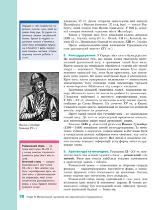98
 
Розділ IV. Матеріальний і духовний світ європейського Середньовіччя
­джерелах VI  ст. Деякі історики приписують цей винахід
Пацифікусу з  Верони (початок IX  ст.), інші  — ченцю Гер­
берту, який згодом став Папою Римським. У  996  р. остан­
ній створив вежовий годинник міста Магдебург.
Також у  Середні віки були винайдені скляне дзеркало
(XIII  ст., Італія), папір (II  ст., Китай; XII  ст., Іспанія), но­
жиці (X ст., Центральна Європа) та окуляри (XIII ст., ­Італія).
Проте найреволюційнішим винаходом Середньовіччя
став друкарський верстат (XV  ст.).
8.	 Книгодрукування. У Середні віки книги були ­рідкістю.
Це пояснювалося тим, що кожна книга становила оригі­
нальний рукописний твір, а  грамотних людей було мало.
Книги писали на спеціально обробленій телячій або овечій
шкурі  — пергаменті. Такими книгами можна було корис­
туватися тривалий час, вони були красивими, але кошту­
вали дуже дорого. Не менш коштовною була й обкладинка.
Крім того, книги прикрашали малюнками  — книжковими
мініатюрами, тому особливо цінні екземпляри тримали
в  монастирських бібліотеках під суворим наглядом.
Зростання кількості грамотних людей, поширення па­
перу збільшило попит на книги та зробило їх дешевшими.
З’явилися майстерні з  масового переписування книг.
У XIV—XV ст. цікавість до писаного тексту значно зросла,
особливо до Слова Божого. На початку XV  ст. у  Європі
з’яви­лися перші книги, виготовлені за допомогою відбитків
текстів, вирізаних на ­дощечках.
Проте такий спосіб був трудомістким і  не задовольняв
потреб часу. До того  ж переписувачі працювали швидше,
ніж виготовлявся макет такої друкованої книги.
Близько 1445  р. німецький ремісник Йоганн Гутенберг
(1399—1468) винайшов спосіб книгодрукування. Із мета­
левих кубиків з  опуклими дзеркальними відбитками букв
у  спеціальних рамках набирався текст сторінки, яку потім
друкували за допомогою пресу. Цей винахід докорінно змі­
нив систему передачі інформації: усну форму змінило дру­
коване слово.
9.	 Архітектура та мистецтво. Упродовж XI—XV ст. мис­
тецтво знало два основні художні стилі — романський і го-
тичний. Риси цих стилів найбільш яскраво проявилися
в  архітектурі замків і  ­соборів.
Романський замок  — помешкання та оборонна споруда
феодала  — характеризувався масивністю форм, а  навко­
лишні фортечні стіни посилювали це враження. Вигляд
замку свідчив про могутність його володаря.
Романський собор, якому притаманні ті самі риси, мав
втілювати ідею величі й  могутності церкви. В  основу ро­
манського собору був покладений план римської громад­
ської (світської) будівлі  — базиліки.
Йоганн Гутенберг.
Гравюра ХVІ ст.
Романський стиль  — на­
прям мистецтва XI—XII  ст.,
у  якому використовувалися
елементи римського мисте­
цтва.
Готичний стиль  — напрям
європейського мистецтва
XII—XV  ст. Для архітектури
були характерними арки, ве­
ликі вікна з  різнокольорови­
ми вітражами, легкі стіни,
­нескінченна різноманітність
форм, а  сама будівля спрямо­
вувалася вгору.
Перший у  світі особистий го­
динник «носив» кінь, який за­
давав йому рух. За рухом го­
динника стежив спеціальний
конюх. Зручні й  надійні го­
динники почали з’являтися,
коли була винайдена пружи­
на. Спочатку її роль викону­
вала свиняча щетина, згодом
пружину почали робити зі
сталі.
 