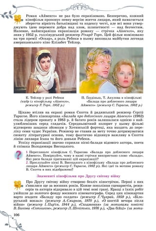 106
Ðîìàí «Àéâåíãî» íå ðàç áóëî åêðàíіçîâàíî. Áåçïåðå÷íî, êîæíèé
êіíîôіëüì ïðîïîíóє ïåâíó âåðñіþ æèòòÿ ëèöàðÿ, ÿêèé íàìàãàєòüñÿ
çáåðåãòè âіðíіñòü áàòüêіâùèíі òà êîäåêñó ÷åñòі, àëå âñі âîíè óòâåð-
äæóþòü іäåþ ïåðåìîãè äîáðà íàä çëîì, øëÿõåòíîñòі — íàä áåç÷åñòÿì.
Íàïåâíå, íàéÿñêðàâіøà åêðàíіçàöіÿ ðîìàíó — ñòðі÷êà «Àéâåíãî», ÿêó
çíÿâ ó 1952 ð. ãîëëіâóäñüêèé ðåæèñåð Ðі÷àðä Òîðï. Öåé ôіëüì íîìіíîâàíî
íà òðè ïðåìії «Îñêàð», à ðîëü Ðåáåêè â íüîìó âèêîíàëà ìàéáóòíÿ ëåãåíäà
àìåðèêàíñüêîãî êіíî Åëіçàáåò Òåéëîð.
Å. Òåéëîð ó ðîëі Ðåáåêè
(êàäð іç êіíîôіëüìó «Àéâåíãî»,
ðåæèñåð Ð. Òîðï, 1952 ð.)
Ï. Ґàóäіíüø, Ò. Àêóëîâà â êіíîôіëüìі
«Áàëàäà ïðî äîáëåñíîãî ëèöàðÿ
Àéâåíãî» (ðåæèñåð Ñ. Òàðàñîâ, 1982 ð.)
Öіêàâî âòіëèâ íà åêðàíі ðîìàí Ñêîòòà é ðàäÿíñüêèé ðåæèñåð Ñåðãіé
Òàðàñîâ. Éîãî êіíîêàðòèíà «Áàëàäà ïðî äîáëåñíîãî ëèöàðÿ Àéâåíãî» (1982)
ñòàëà ëіäåðîì ïðîêàòó â 1983 ð. é áàãàòî ðîêіâ çàëèøàëàñÿ îäíієþ ç íàé-
óëþáëåíіøèõ ñåðåä ãëÿäà÷іâ. Ñåðåäíüîâі÷íèé êîëîðèò ó öüîìó ôіëüìі
âіäòâîðåíî çàâäÿêè çéîìêàì ó Õîòèíñüêіé ôîðòåöі, ÿêà âõîäèòü äî ïåðå-
ëіêó ñåìè ÷óäåñ Óêðàїíè. Ðåæèñåð íå ñòàâèâ çà ìåòó òî÷íî äîòðèìóâàòèñÿ
ñþæåòó ëіòåðàòóðíîї îñíîâè, òîìó ôàêòè÷íî âіäêèíóâ âàæëèâó â Ñêîòòà
ëіíіþ ëèõâàðÿ Іñàêà òà éîãî äîíüêè Ðåáåêè.
Óñïіõó åêðàíіçàöії çíà÷íî ñïðèÿëè ïіñíі-áàëàäè âіäîìîãî àêòîðà, ïîåòà
é ñïіâàêà Âîëîäèìèðà Âèñîöüêîãî.
1. Ïåðåãëÿíüòå êіíîôіëüì Ñ. Òàðàñîâà «Áàëàäà ïðî äîáëåñíîãî ëèöàðÿ
Àéâåíãî». Ïîìіðêóéòå, ÷îìó â íàçâі ñòðі÷êè âèêîðèñòàíî ñëîâî «áàëàäà».
ßêі ðèñè áàëàäè ïðèòàìàííі öіé åêðàíіçàöії?
2. Ïðîñëóõàéòå ïіñíі Â. Âèñîöüêîãî ç êіíîôіëüìó «Áàëàäà ïðî äîáëåñíîãî
ëèöàðÿ Àéâåíãî» (ðåæèñåð Ñ. Òàðàñîâ, 1982 ð.). ßêі іäåї òà ìîòèâè ðîìàíó
Â. Ñêîòòà â íèõ âіäîáðàæåíî?
Çíàìåíèòі êіíîôіëüìè ïðî Äðóãó ñâіòîâó âіéíó
Ïðî Äðóãó ñâіòîâó âіéíó ñòâîðåíî áåçëі÷ êіíîñòðі÷îê. Ïåðøі ç íèõ
ç’ÿâèëèñÿ ùå çà âîєííèõ ðîêіâ. Êîæíå ïîêîëіííÿ ñöåíàðèñòіâ, ðåæè-
ñåðіâ òà àêòîðіâ âіäêðèâàëî â öіé òåìі íîâі ãðàíі. Êðàùі ç їõíіõ ðîáіò
óâіéøëè äî çîëîòîãî ôîíäó âîєííîãî êіíåìàòîãðàôà. Ñåðåä öèõ êіíîêàðòèí
âàðòî çãàäàòè «Áàëàäó ïðî ñîëäàòà» (ðåæèñåð Ã. ×óõðàé, 1959 ð.), «Áіëî-
ðóñüêèé âîêçàë» (ðåæèñåð À. Ñìèðíîâ, 1970 ð.), «Î øîñòіé âå÷îðà ïіñëÿ
âіéíè» (ðåæèñåð І. Ïèð’єâ, 1944 ð.), «Ñõîäæåííÿ» (çà ìîòèâàìè ïîâіñòі
Ñîòíèêîâ», ðåæèñåð Ë. Øåïіòüêî, 1976 ð.)Â. Áèêîâà « , «Äâà áіéöі» (çà ìîòè-
 