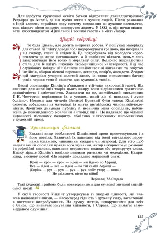 125
Äëÿ çäîáóòòÿ ґðóíòîâíîї îñâіòè áàòüêè âіäïðàâèëè äâàíàäöÿòèðі÷íîãî
Ðåäüÿðäà äî Àíãëії, äå âіí ìóñèâ æèòè â ÷óæèõ ëþäåé. Ïіñëÿ ðàþâàííÿ
â Іíäії õëîïåöü ñïðèéìàâ íîâó ñèñòåìó âèõîâàííÿ ÿê äóõîâíå íàñèëüñòâî,
òîæ âіäðàçó ïіñëÿ âèïóñêó ïîâåðíóâñÿ äîäîìó. Ó 1882 ð. âіí ïî÷àâ ïðàöþ-
âàòè êîðåñïîíäåíòîì «Öèâіëüíîї і âîєííîї ãàçåòè» â ìіñòі Ëàõîð.
Öіêàâі ïîäðîáèöі
Òî áóëà öіêàâà, àëå äîñèòü íåïðîñòà ðîáîòà. Ó ïîøóêàõ ìàòåðіàëó
äëÿ ñòàòåé Êіïëіíґó äîâîäèëîñÿ ïîäîðîæóâàòè êðàїíîþ, ùî ïîòåðïàëà
âіä ãîëîäó, ñïåêè é åïіäåìіé. Öå ïîòðåáóâàëî âіä ìîëîäîãî êîðåñ-
ïîíäåíòà íå ëèøå âèòðèâàëîñòі, à é íåàáèÿêîї âіäâàãè, äåíü ó äåíü
çàãàðòîâóâàëî éîãî âîëþ é ìîðàëüíó ñèëó. Âîäíî÷àñ æóðíàëіñòèêà
ñòàëà äëÿ Êіïëіíґà øêîëîþ ïèñüìåííèöüêîї ìàéñòåðíîñòі. Ïіä ÷àñ
ñëóæáîâèõ ïîїçäîê âіí áëèæ÷å çíàéîìèâñÿ çі çâè÷àÿìè òà ïîáóòîì
іíäіéöіâ, çáèðàâ ìіñöåâі ïåðåêàçè, ëåãåíäè, ïîâіð’ÿ, àíåêäîòè. Çãîäîì
öåé ìàòåðіàë óòâîðèâ çîëîòèé çàïàñ, іç ÿêîãî ïèñüìåííèê áàãàòî
ðîêіâ ÷åðïàâ òåìè é ñþæåòè äëÿ õóäîæíіõ òâîðіâ.
Ïåðøі îïîâіäàííÿ Êіïëіíґà ç’ÿâèëèñÿ â òіé-òàêè ëàõîðñüêіé ãàçåòі. Âіä
çâè÷íèõ äëÿ àíãëіéöіâ òâîðіâ öüîãî æàíðó âîíè âіäðіçíÿëèñÿ ãðàíè÷íîþ
ëàêîíі÷íіñòþ і çìіñòîâíіñòþ. Çâàæàþ÷è íà öå, àíãëіéñüêèé ïèñüìåííèê
Ґ. Ê. ×åñòåðòîí ïîðіâíþâàâ їõ ç óêîëîì, ÿêèé äіє «і øâèäêî, і äóæå
áîëіñíî». Íîâèìè äëÿ ÷èòà÷іâ Âåëèêîї Áðèòàíії áóëè òàêîæ Êіïëіíґîâі
ñþæåòè, ïîáóäîâàíі íà ìàòåðіàëі іç æèòòÿ àíãëіéñüêèõ ÷èíîâíèêіâ-êîëî-
íіñòіâ. Çðåøòîþ äèâóâàëà ïóáëіêó é íåçâè÷íà ìîâà îïîâіäàíü, íàáëè-
æåíà äî ïîâñÿêäåííîãî ìîâëåííÿ àíãëîіíäіéöіâ. Öå íàäàâàëî ùå áіëüøîї
âèðàçíîñòі ìіñöåâîìó êîëîðèòó, äáàéëèâî âіäòâîðåíîìó ïèñüìåííèêîì
ó õóäîæíіé ïðîçі.
Êîíñóëüòàöіÿ ôіëîëîãà
Çãàäàíі âèùå îñîáëèâîñòі Êіïëіíґîâîї ïðîçè ïðîñòåæóþòüñÿ і â
éîãî ïîåçіÿõ. Çàçâè÷àé їõ íàïèñàíî âіä іìåíі âèãàäàíîãî ïåðñî-
íàæà (ñêàæіìî, ÷èíîâíèêà, ñîëäàòà ÷è ìàòðîñà). Äëÿ òîãî ùîá
íàäàòè òàêèì îïîâіäÿì ïðàâäèâîãî çâó÷àííÿ, àâòîð âèêîðèñòîâóє ðîçìîâíі
і ïðîôåñіéíі âèñëîâè, íàâìèñíå íåãðàìîòíî âæèâàє àáî ïåðåêðó÷óє ñëîâà.
Íèçêó âіðøіâ Êіïëіíґà íàâіÿíî ïåâíèìè ðèòìàìè ÷è ìåëîäіÿìè. Íàïðè-
êëàä, â îñíîâó ïîåçії «Íà ìàðøі» ïîêëàäåíî ìàðøîâèé ðèòì:
Êðîê — êðîê — êðîê — êðîê — ìè éäåìî ïî Àôðèöі,
Âñå — éäåì — âñå — éäåì — ïî òіé ñàìіé Àôðèöі —
(Ñêðіçü — ðóõ — ðóõ — ðóõ — ðóõ ÷îáіò óãîðó — âíèç!)
Íå çâіëüíèòü íіõòî íà âіéíі!
Ïåðåêëàä Ì. Ñòðіõè
Òàêі õóäîæíі ïðèéîìè áóëè íîâàòîðñüêèìè äëÿ ñó÷àñíîї ìèòöåâі àíãëіé-
ñüêîї ïîåçії.
Ó ñâîїé òâîð÷îñòі Êіïëіíґ óòâåðäæóâàâ òі ëþäñüêі öіííîñòі, ÿêі ââà-
æàâ íàéâàæëèâіøèìè, — íàñàìïåðåä ãіäíіñòü і äóõîâíó ñèëó, çàãàðòîâàíі
â æèòòєâèõ âèïðîáóâàííÿõ. Íà äóìêó ìèòöÿ, íåïîðóøíèìè äëÿ âñіõ
є Çàêîí, ùî âèçíà÷àє іñíóâàííÿ ñïіëüíîòè, і Ñïðàâà, ùî âèìàãàє ñàìî-
âіääàíîãî ñëóæіííÿ.
 