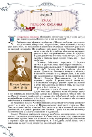 140
ÐÎÇÄ²ËÐ ÇÄ²ÐÎ Ä ËÐ ÇÄ²ÐÎ Ä Ë 2222
ÑÌÀÊ
ÏÅÐØÎÃÎ ÊÎÕÀÍÍß
Ëіòåðàòóðíà ðîçìèíêà. Ïðèãàäàéòå ëіòåðàòóðíі òâîðè, ó ÿêèõ іäåòüñÿ
ïðî ïåðøå êîõàííÿ. ßêèì ïîñòàє â íèõ öå ïî÷óòòÿ?
Äîáðîçè÷ëèâå âіòàííÿ єâðåéñüêîþ «Øîëîì àëåéõåì», ùî â ïåðå-
êëàäі îçíà÷àє «Ìèð âàì», «Çäðàñòóéòå», ñòàëî âіäîìèì ó âñüîìó
ñâіòі ïіñëÿ òîãî, ÿê òàëàíîâèòèé ïèñüìåííèê Ñîëîìîí Ðàáèíîâè÷ óçÿâ éîãî
çà òâîð÷èé ïñåâäîíіì. Öå ïðèáðàíå іì’ÿ äóæå ëè÷èëî Ñîëîìîíó Íàóìî-
âè÷ó, àäæå âіí áóâ äîáðîþ, âіäêðèòîþ ëþäèíîþ,
óñìіøêà ÿêîї âèïðîìіíþâàëà òåïëî é ùèðіñòü.
Âіäïîâіäíèì áóëî é òâîð÷å ãàñëî ìèòöÿ: «Ïèñàòè
ïðàâäó ç ãëèáèíè äóøі, êðîâ’þ ñåðöÿ, àëå — äëÿ
ðàäîñòі».
Ñîëîìîí Ðàáèíîâè÷ íàðîäèâñÿ 2 áåðåçíÿ
1859 ð. â óêðàїíñüêîìó ìіñòі Ïåðåÿñëàâі (íèíі —
Ïåðåÿñëàâ-Õìåëüíèöüêèé) ó áàãàòîäіòíіé єâðåé-
ñüêіé ñіì’ї. Áàòüêî éîãî áóâ äðіáíèì ïіäïðè-
єìöåì. Äèòèíñòâî Ñîëîìîíà ìèíóëî â ìіñòå÷êó
Âîðîíüêîâі íåïîäàëіê âіä Ïåðåÿñëàâà. Ó òі ðîêè
âіí çàõîïëþâàâñÿ ëåãåíäàìè é ïåðåêàçàìè ïðî
Ìàçåïó, Áîãäàíà Õìåëüíèöüêîãî òà іíøèõ
íàðîäíèõ ãåðîїâ. І ðîìàíòè÷íèé ôîëüêëîð,
і ìàëüîâíè÷à ïðèðîäà ðіäíîãî êðàþ çàëèøèëè
â äóøі ïèñüìåííèêà ãëèáîêèé ñëіä, ùî âіäîáðà-
çèëîñÿ â éîãî òâîð÷îñòі.
Ó òðèíàäöÿòü ðîêіâ Ñîëîìîí óòðàòèâ ìàòіð.
Äðóãà áàòüêîâà äðóæèíà ìàëà ñâàðëèâó âäà÷ó
é íå øêîäóâàëà äîøêóëüíîãî ñëіâöÿ äëÿ íîâèõ ðîäè÷іâ. Îäíàê ñàìå їé
ìàéáóòíіé êëàñèê єâðåéñüêîї ëіòåðàòóðè áóâ çîáîâ’ÿçàíèé ñâîїì ïåðøèì
«ïðîôåñіéíèì äîñâіäîì»: óñі ëàéëèâі ñëîâà, ïî÷óòі âіä ìà÷óõè, âіí ðåòåëüíî
çàíîòîâóâàâ â àëôàâіòíîìó ïîðÿäêó.
Çà òðàäèöієþ Øîëîì-Àëåéõåì âіäâіäóâàâ єâðåéñüêó ïî÷àòêîâó ðåëіãіéíó
øêîëó, à çãîäîì âñòóïèâ äî Ïåðåÿñëàâñüêîãî ïîâіòîâîãî ó÷èëèùà. Çäî-
áóâàòè çàãàëüíó îñâіòó õëîïöåâі áóëî íåëåãêî, àäæå â ó÷èëèùі âèêëàäàëè
ðîñіéñüêîþ, à â ðîäèíі ðîçìîâëÿëè іäèøåì. Ïðîòå âіí âèÿâèâ íåàáèÿêó
íàïîëåãëèâіñòü і çàêіí÷èâ íàâ÷àííÿ ç âіäçíàêîþ.
Çìàëêó Ñîëîìîí âèðіçíÿâñÿ ÷óäîâîþ ïàì’ÿòòþ, äîïèòëèâіñòþ, âåñåëîþ
âäà÷åþ і òàëàíòîì ïåðåñìіøíèêà. Ó ï’ÿòíàäöÿòèðі÷íîìó âіöі ïðî÷èòàâøè
«Ðîáіíçîíà Êðóçî» Äåôî, âіí íàïèñàâ âëàñíó âåðñіþ ðîìàíó ðіäíîþ ìîâîþ
і âèðіøèâ áóäü-ùî ñòàòè ëіòåðàòîðîì. Ó ñіìíàäöÿòü ðîêіâ þíàê ïî÷àâ
çàðîáëÿòè íà æèòòÿ ÿê ðåïåòèòîð ç ðîñіéñüêîї ìîâè.çàðîáëÿòè í
Øîëîì-Àëåéõåì
(1859–1916)
 