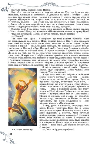 144
Íàñòàëî ëþáå, æàäàíå ñâÿòî Ïàñõè.
Íàñ îáîõ îäÿãëè íà ñâÿòî â öàðñüêå âáðàííÿ. Óñå, ùî áóëî íà íàñ,
ìіíèëîñÿ, áëèùàëî é øåëåñòіëî. ß äèâëþñÿ íà Áóçþ і çãàäóþ «Ïіñíþ
ïіñåíü», ÿêó âèâ÷àâ ïåðåä Ïàñõîþ ç ó÷èòåëåì ó øêîëі, çãàäóþ âіðø çà
âіðøåì: «Ïðåêðàñíà òè, ïîäðóãî ìîÿ, — î, ÿêà æ òè ãàðíà! Î÷і òâîї, ÿê
ó ãîëóáêè, âîëîññÿ — ìîâ ñòàäî êіç, ùî çіñêîâçóþòü ç ãîðè Ãàëààäñüêîї,
çóáêè â òåáå — ìîâ îòàðà áіëèõ ÿãíÿò, ùî ç ðі÷êè âèõîäÿòü, îäíî â îäíî,
ãóáêè — ïóðïóðîâà ñòðі÷êà, ìîâà òâîÿ, ÿê ìåä, ñîëîäêà».
Ñêàæіòü ìåíі, áóäü ëàñêà, ÷îìó, êîëè äèâèøñÿ íà Áóçþ, ìóñèø çãàäàòè
«Ïіñíþ ïіñåíü»? ×îìó, êîëè âèâ÷àєø «Ïіñíþ ïіñåíü», ñïàäàє íà äóìêó Áóçÿ?
×óäîâèé ïåðåääåíü Ïàñõè. Ñîíÿ÷íà ãîäèíà. Òåïëå ïîâіòðÿ.
— Ïіäåìî?
Òàê êàæå ìåíі Áóçÿ, і ÿ ïî÷óâàþ, ùî ìåíі ïàøèòü îáëè÷÷ÿ. Ìàòè
íå ïîøêîäóâàëà íàì ãîðіõіâ. Ïîâíі êèøåíі ãîðіõіâ. Ïðîòå âîíà íàêàçàëà
íàì, ùîá ìè òåïåð, ïåðåä ïàñõàëüíîþ âå÷åðåþ, íå ñìіëè ëóçàòè ãîðіõè.
Ãðàòèñÿ â ãîðіõè — ñêіëüêè äóøі çàâãîäíî. Ìè âèõîäèìî ç äîìó. Ãîðіõè
òîðîõêîòÿòü. Íàäâîðі äîáðå. Íàäâîðі ëþáî. Ñîíöå âæå áëèçüêî êðàéíåáà,
äèâèòüñÿ âíèç íà îêîëèöі ìіñòà. Øèðîêî, ïðîñòîðî é ïðèâіëüíî íàâêîëî.
Äå-íå-äå íà ãîðі, ùî ãåí çà ñèíàãîãîþ, âèçèðàє òðàâè÷êà, çåëåíà, ñâіæà,
òðåìòëèâà. Ç âåðåñêîì і öâіðіíüêàííÿì ïðîëіòàє íàä íàøèìè ãîëîâàìè
ñòðóíêà çãðàÿ ìàëåíüêèõ ëàñòіâîê, і çíîâó çãàäóєòüñÿ ìåíі «Ïіñíÿ ïіñåíü»:
«Ïàðîñòêè-òðàâè÷êà âæå ç’ÿâèëàñÿ íà çåìëі, ïîðà ñîëîâåéêà íàñòàëà,
і ãîëîñ ïåðøîї ëіòíüîї ïòàøêè çàëóíàâ ó íàøіé êðàїíі». ß ïî÷óâàþñÿ
íàïðî÷óä ëåãêèì. Ìåíі çäàєòüñÿ, ùî ÿ ìàþ êðèëà: îñü çíіìóñÿ і ïîëå÷ó...
Ç ìіñòà äîëèíàє äèâíèé ãîìіí. Øóìèòü.
Âèðóє. Ãóäå. Ïåðåääåíü Ïàñõè! ×óäîâà, ÿñíà
ãîäèíà. Òåïëіíü íàäâîðі.
Ó öþ ìèòü âåñü ñâіò íàáóâàє â ìîїõ î÷àõ
çîâñіì іíøîãî âèãëÿäó. Íàø äâіð — çàìîê.
Íàøà õàòà — ïàëàö. ß — ïðèíö. Áóçÿ —
ïðèíöåñà. Êîëîäè, ïîíàêèäàíі áіëÿ õàòè, —
êåäðè é áóêè, ùî çãàäóþòüñÿ â «Ïіñíі ïіñåíü».
Êіøêà, ÿêà ëåæèòü êîëî äâåðåé і ãðієòüñÿ íà
ñîíöі, — îäíà ç ïîëüîâèõ ëàíåé, ùî çãàäó-
þòüñÿ â «Ïіñíі ïіñåíü». Ãîðáîê, ùî ãåí çà ñèíà-
ãîãîþ, — öå ãîðà Ëіâàí, òåæ іç «Ïіñíі ïіñåíü».
Æіíêè é äіâ÷àòà, ÿêі ñòîÿòü íà ïîäâіð’ÿõ,
ìèþòü ïîñóä, ãîòóþòüñÿ äî Ïàñõè, — äî÷êè
Єðóñàëèìà, ïðî ÿêèõ çãàäóєòüñÿ â «Ïіñíі
ïіñåíü». Óñå-âñå ç «Ïіñíі ïіñåíü».
ß éäó, ðóêè â êèøåíÿõ, ïîòðóøóþ ãîðі-
õàìè. Ãîðіõè òîðîõòÿòü. Áóçÿ éäå çі ìíîþ,
íå âіäñòàє íі íà êðîê. ß íå ìîæó õîäèòè ïîâîëі,
ìåíå ïіäíîñèòü ó ïîâіòðÿ. Ìåíі õî÷åòüñÿ
ëåòіòè, ëèíóòè, øèðÿòè ìîâ îðåë. ß ïóñêàþñÿ
áіãîì. Áóçÿ áіæèòü çà ìíîþ. ß ñòðèáàþ íà
êîëîäè, ç îäíієї êîëîäè íà іíøó. Áóçÿ ñòðèáàє
çі ìíîþ ðàçîì. ß íà êîëîäó — âîíà íà êîëîäó.
ß âíèç — âîíà âíèç. Õòî ïåðøèé ñòîìèòüñÿ?
ß âãàäàâ.
— Äîêè öå áóäåìî ñòðèáàòè?åðІ. Êëåéíå . Ïîëіò ìðії
 