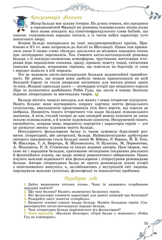 15
Êîíñóëüòàöіÿ ôіëîëîãà
Æàíð áàëàäè ìàє öіêàâó іñòîðіþ. Íà äóìêó â÷åíèõ, âіí çàðîäèâñÿÆ á і і і Í і
â ñåðåäíüîâі÷íіé Ôðàíöії ÿê ðіçíîâèä òàíöþâàëüíèõ ïіñåíü (ñàìà
éîãî íàçâà ïîõîäèòü âіä ïіâíі÷íîôðàíöóçüêîãî ñëîâà ballade, ùî
îçíà÷àє «òàíöþâàëüíà íàðîäíà ïіñíÿ»), à іç ÷àñîì íàáóâ õàðàêòåðó ñóòî
ïîåòè÷íîãî òâîðó.
Çãîäîì áàëàäà ïîøèðèëàñÿ íà іíøі çàõіäíîєâðîïåéñüêі êðàїíè. Ïðè-
áëèçíî â XV ñò. âîíà ïîòðàïèëà äî Àíãëії òà Øîòëàíäії. Îäíàê òàì ïðèæè-
ëàñÿ ëèøå її íàçâà: ñëîâî «áàëàäà» äîêëàëîñÿ äî ìіñöåâèõ íàðîäíèõ ïіñåíü
ïðî ëåãåíäàðíèõ ïåðñîíàæіâ. Òàê ç’ÿâèâñÿ àíãëî-øîòëàíäñüêèé ðіçíîâèä
áàëàäè ç її ïîõìóðî-òàєìíè÷îþ àòìîñôåðîþ, òðàãі÷íèìè æèòòєâèìè іñòî-
ðіÿìè (ïðî íåðîçäіëåíå êîõàííÿ, çðàäó, êðèâàâó ïîìñòó òîùî), ãíіòþ÷èìè
îïèñàìè ïðèðîäè, ÿñêðàâèìè ãåðîÿìè, ùî ïîâñòàëè íà áîðîòüáó çі çëîì
і íåðіäêî çàçíàëè â íіé ïîðàçêè.
Óñå öå íàäàâàëî àíãëî-øîòëàíäñüêèì áàëàäàì íàäçâè÷àéíîї ïðèâàáëè-
âîñòі. Íå äèâíî, ùî çãîäîì âîíè çäîáóëè ÷èìàëî ïðèõèëüíèêіâ ïî âñіé
Çàõіäíіé Єâðîïі òà ñòàëè äæåðåëîì íàòõíåííÿ äëÿ ìèòöіâ ðіçíèõ êðàїí
òà åïîõ. ßñêðàâі ïðèêëàäè öüîãî — ëåãåíäàðíі іñòîðії ïðî íåùàñíîãî êîðîëÿ
Ëіðà òà øëÿõåòíîãî ðîçáіéíèêà Ðîáіí Ãóäà, ùî ëÿãëè â îñíîâó áàãàòüîõ
âіäîìèõ ëіòåðàòóðíèõ òà ìèñòåöüêèõ òâîðіâ.
Áàëàäè ìіñòÿòü ÷èìàëî âèãàäêè, àëå ìàþòü і ïåâíå іñòîðè÷íå ïіäґðóíòÿ.
Íàâіòü áіëüøå: âîíè âіäòâîðþþòü øèðîêó êàðòèíó æèòòÿ ôåîäàëüíîãî
ñóñïіëüñòâà, çìàëüîâóþ÷è ïðåäñòàâíèêіâ óñіõ éîãî âåðñòâ, âіä êîðîëÿ äî
æåáðàêà. Íàÿâíіñòü òàêîãî іñòîðè÷íîãî òëà íàäàє áàëàäàì ïіçíàâàëüíîãî
çíà÷åííÿ. À âòіì, ñòàëèé іíòåðåñ äî öèõ îïîâіäåé ìîæíà ïîÿñíèòè íå ëèøå
їõíüîþ ïіçíàâàëüíîþ, à é âëàñíå õóäîæíüîþ öіííіñòþ. Íàïðóæåíèé ñþæåò,
åìîöіéíіñòü, ÿñêðàâà ìîâà, âèðàçíіñòü ïîðòðåòіâ і õàðàêòåðіâ ãåðîїâ — óñå
öå çàñâіä÷óє âèñîêó õóäîæíþ ÿêіñòü áàëàäè.
Ïîïóëÿðíіñòü ôîëüêëîðíèõ áàëàä іç ÷àñîì çóìîâèëà áóðõëèâèé ðîç-
âèòîê ëіòåðàòóðíîї, àáî àâòîðñüêîї, áàëàäè. Íàéâèçíà÷íіøèìè çäîáóòêàìè
ñâіòîâîãî ïèñüìåíñòâà ñòàëè áàëàäíі ïîåçії Ô. Âіéîíà, Ð. Áåðíñà, É. Â. Ґåòå,
Ô. Øèëëåðà, Ã. À. Áþðґåðà, Â. Æóêîâñüêîãî, Î. Ïóøêіíà, Ì. Ëåðìîíòîâà,
À. Ìіöêåâè÷à, Ð. Ë. Ñòіâåíñîíà òà іíøèõ âіäîìèõ àâòîðіâ. Öèì òâîðàì, òàê
ñàìî ÿê і íàðîäíèì áàëàäàì, ïðèòàìàííå íåñïîäіâàíå ïîєäíàííÿ ðåàëüíîãî
é ôàíòàçіéíîãî ïëàíіâ, ùî íàäàє îïîâіäі ðîìàíòè÷íîãî çàáàðâëåííÿ. Îäíàê
іñíóþòü âàæëèâі âіäìіííîñòі ìіæ ôîëüêëîðíèì і ëіòåðàòóðíèì ðіçíîâèäàìè
áàëàäè. Àâòîðè ëіòåðàòóðíèõ áàëàä íå ïðîñòî ðîçïîâіäàëè öіêàâі іñòîðії
ç îïîåòèçîâàíîãî ìèíóëîãî, à, çàãëèáëþþ÷èñü ó âíóòðіøíіé ñâіò ëþäèíè,
ïîðóøóâàëè âàæëèâі ñóñïіëüíі, ôіëîñîôñüêі òà ïñèõîëîãі÷íі ïðîáëåìè.
Ïåðåâіðòå ñåáå
1. Äàéòå âèçíà÷åííÿ åïі÷íèõ ïіñåíü. ×îìó їõ íàçèâàþòü ñêàðáíèöåþ
íàðîäíîї ïàì’ÿòі?
2. Ùî òàêå áèëèíà? Íàçâіòü çíàìåíèòèõ áèëèííèõ ãåðîїâ.
3. ßêі ôîëüêëîðíі åëåìåíòè õàðàêòåðíі äëÿ äàâíіõ îïîâіäåé ïðî áîãàòèðіâ?
4. Ðîçêðèéòå çìіñò ïîíÿòòÿ «ãіïåðáîëà».
5. Âèçíà÷òå îñíîâíі îçíàêè æàíðó áàëàäè. Íàçâіòü áàëàäíèõ ãåðîїâ. Ñõà-
ðàêòåðèçóéòå àíãëî-øîòëàíäñüêі íàðîäíі áàëàäè.
6. ×èì ëіòåðàòóðíà áàëàäà âіäðіçíÿєòüñÿ âіä ôîëüêëîðíîї?
7. Òåìè ïðîєêòіâ. «Áèëèííі áîãàòèðі»; «Ãåðîї áèëèí ó æèâîïèñі»; «Ðîáіí;
Ãóä íà êіíîåêðàíі».
 