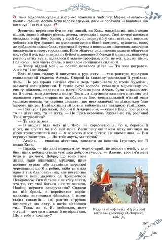 157
Течія підхопила суденце й стрімко понесла в глиб лісу. Марно намагаючись
р у, д ру , д ц , щпіймати іграшку, Ассоль бігла вздовж струмка, доки не побачила незнайомця, що
витягнув її яхту з води.
Çðåøòîþ, ïåðåä íåþ áóâ íå õòî іíøèé, ÿê Åãëü, ìàíäðіâíèê, ÿêèé õîäèâ
ïіøêè, çíàíèé çáèðà÷ ïіñåíü, ëåãåíä, ïåðåêàçіâ і êàçîê. Ñèâі êó÷åðі ïàñìàìè
âèïàäàëè ç-ïіä éîãî áðèëÿ; ó ñіðіé áëóçі, çàñóíóòіé ó ñèíі øòàíè, і âèñîêèõ
÷îáîòàõ âіí áóâ ñõîæèé íà ìèñëèâöÿ; îäíàê áіëèé êîìіðåöü, êðàâàòêà, ïîÿñ,
äå ñðіáëèëîñÿ ïîâíî áëÿõ, òðîñòèíà é ñóìêà ç íîâåíüêèì íіêåëåâèì çàìî÷êîì
âèêàçóâàëè â íüîìó ãîðîäÿíèíà. Éîãî îáëè÷÷ÿ, êîëè ìîæíà íàçâàòè îáëè÷÷ÿì
íіñ, ãóáè é î÷і, ùî âèçèðàëè ç áóéíîї ïðîìåíèñòîї áîðîäè é ïèøíèõ, íàïðî÷óä
ðîãà÷êóâàòèõ âóñіâ, çäàâàëîñÿ á ìëÿâî-ïðîçîðèì, ÿêáè íå î÷і, ñіðі, ÿê ïіñîê,
і áëèñêó÷і, ìîâ ÷èñòà ñòàëü, ç ïîãëÿäîì ñìіëèâèì і ñèëüíèì.
— Òåïåð âіääàé ìåíі, — áîÿçêî îçâàëîñÿ äіâ÷à. — Òè âæå ïîãðàâñÿ.
À ÿê òè її âïіéìàâ?
Åãëü ïіäíÿâ ãîëîâó é âèïóñòèâ ç ðóê ÿõòó, — òàê ðàïòîâî ïðîëóíàâ
ñõâèëüîâàíèé ãîëîñîê Àññîëü. Ñòàðèé іç õâèëèíó ðîçãëÿäàâ її óñìіõàþ-
÷èñü... Íå ðàç ïðàíà ñèòöåâà ñóêíÿ ëåäü ïðèêðèâàëà äî êîëіí õóäåíüêі,
çàñìàãëі íîãè äіâ÷èíêè. Її òåìíå ãóñòå âîëîññÿ, ñõîâàíå â ìåðåæèâíó êî-
ñèíêó, çáèëîñÿ, ïàäàþ÷è íà ïëå÷і. Êîæíà ðèñà Àññîëü áóëà âèðàçíî ëåã-
êà é ÷èñòà, ìîâ ëàñòіâ÷èí ïîëіò. Òåìíі, ç âіäòіíêîì âàæêîãî ïèòàííÿ î÷і
çäàâàëèñÿ òðîõè ñòàðøèìè çà îáëè÷÷ÿ; éîãî íåïðàâèëüíèé ì’ÿêèé îâàë
óøëÿõåòíþâàëà òà ÷àðіâíà çàñìàãà, ùî íåþ çàçâè÷àé âèðіçíÿєòüñÿ áіëà
çäîðîâà øêіðà. Íàïіâðîçêðèòèé ðîòèê âèáëèñêóâàâ ëàãіäíîþ óñìіøêîþ.
— Êëÿíóñÿ ¥ðіììàìè, Åçîïîì é Àíäåðñåíîì, — ñêàçàâ Åãëü, ïîçèðàþ÷è
òî íà äіâ÷èíêó, òî íà ÿõòó. — Öå ùîñü îñîáëèâå. Ñëóõàé-íî òè, ðîñëèíî!
Òâîÿ øòóêîâèíà?
— Òà âæå æ ìîÿ...
— Â àêóðàò áіëÿ ìîїõ íіã. ßêáè íå êîðàáëåòðîùà, òî ÿ, áåðåãîâèé
ïіðàò, íå âðó÷èâ áè òîáі öåé ïðèç. Çàëèøåíó åêіïàæåì ÿõòó âèêèíóâ íà
ïіñîê òðèâåðøêîâèé âàë — ìіæ ìîєþ ëіâîþ ï’ÿòîþ і êіíöåì öіïêà. — Âіí
ñòóêíóâ ïàëèöåþ. — ßê òåáå çâóòü, ìàöþïêî?
— Àññîëü, — ñêàçàëà äіâ÷èíêà, õîâàþ÷è äî êîøèêà іãðàøêó, ùî її
ïîäàâ Åãëü.
— Ãàðàçä, — âіâ äàëі íåçðîçóìіëó ìîâó ñòàðèé, íå çâîäÿ÷è î÷åé, ó ãëè-
áèíі ÿêèõ ïîáëèñêóâàëà óñìіøêà äîáðîãî ãóìîðó. — Âëàñíå, òâîє іì’ÿ ìåíі
áóëî íі äî ÷îãî. Äîáðå, ùî âîíî òàêå
äèâíå, òàêå îäíîòîííî ìóçè÷íå, íà÷å
ïîñâèñò ñòðіëè àáî äóäíіííÿ ìîðñüêîї
÷åðåïàøêè: ùî á ÿ ðîáèâ, ÿêáè òè ìàëà
îäíå ç òèõ áëàãîçâó÷íèõ, àëå íåñòåðïíî
çâè÷íèõ іìåí, äàëåêèõ îä Ïðåêðàñíîãî
Íåâіäîìîãî? Òèì áіëüøå ÿ íå õî÷ó çíàòè,
õòî òè, õòî òâîї áàòüêè і ÿê òè æèâåø.
Íàâіùî ïñóâàòè çà÷àðóâàííÿ? Ñèäÿ÷è
íà öіé áðèëі, ÿ ïåðåéìàâñÿ ïîðіâ-
íÿëüíèì âèâ÷åííÿì ôіíñüêèõ і ÿïîí-
ñüêèõ ñþæåòіâ... àæ ðàïòîì ñòðóìîê
âèïëåñíóâ öþ ÿõòó, à ïîòіì ç’ÿâèëàñÿ
òè... Òàêà, ÿê є. ß, ëþáîíüêî, ïîåò
ó äóøі — õî÷ ñàì íіêîëè é íå âіðøóâàâ.
Ùî â òåáå â êîøèêó?
Êàäð іç êіíîôіëüìó «Ïóðïóðîâі
âіòðèëà» (ðåæèñåð Î. Ïòóøêî,ó
1961 ð.)
 