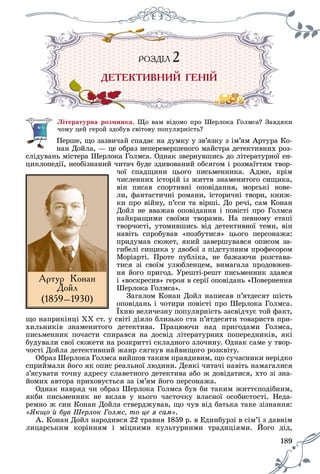 189
ÐÎÇÄ²ËÐ Ç ²ÐÎ Ä ËÐ ÇÄ²ÐÎ Ä ËÄ 2222
ÄÅÒÅÊÒÈÂÍÈÉ ÃÅÍ²É
Ëіòåðàòóðíà ðîçìèíêà. Ùî âàì âіäîìî ïðî Øåðëîêà Ãîëìñà? Çàâäÿêè
÷îìó öåé ãåðîé çäîáóâ ñâіòîâó ïîïóëÿðíіñòü?
Ïåðøå, ùî çàçâè÷àé ñïàäàє íà äóìêó ó çâ’ÿçêó ç іì’ÿì Àðòóðà Êî-
íàí Äîéëà, — öå îáðàç íåïåðåâåðøåíîãî ìàéñòðà äåòåêòèâíèõ ðîç-
ñëіäóâàíü ìіñòåðà Øåðëîêà Ãîëìñà. Îäíàê çâåðíóâøèñü äî ëіòåðàòóðíîї åí-
öèêëîïåäії, íåîáіçíàíèé ÷èòà÷ áóäå çäèâîâàíèé îáñÿãîì і ðîçìàїòòÿì òâîð-
÷îї ñïàäùèíè öüîãî ïèñüìåííèêà. Àäæå, êðіì
÷èñëåííèõ іñòîðіé іç æèòòÿ çíàìåíèòîãî ñèùèêà,
âіí ïèñàâ ñïîðòèâíі îïîâіäàííÿ, ìîðñüêі íîâå-
ëè, ôàíòàñòè÷íі ðîìàíè, іñòîðè÷íі òâîðè, êíèæ-
êè ïðî âіéíó, ï’єñè òà âіðøі. Äî ðå÷і, ñàì Êîíàí
Äîéë íå ââàæàâ îïîâіäàííÿ і ïîâіñòі ïðî Ãîëìñà
íàéêðàùèìè ñâîїìè òâîðàìè. Íà ïåâíîìó åòàïі
òâîð÷îñòі, óòîìèâøèñü âіä äåòåêòèâíîї òåìè, âіí
íàâіòü ñïðîáóâàâ «ïîçáóòèñÿ» öüîãî ïåðñîíàæà:
ïðèäóìàâ ñþæåò, ÿêèé çàâåðøóâàâñÿ îïèñîì çà-
ãèáåëі ñèùèêà ó äâîáîї ç ïіäñòóïíèì ïðîôåñîðîì
Ìîðіàðòі. Ïðîòå ïóáëіêà, íå áàæàþ÷è ðîçñòàâà-
òèñÿ çі ñâîїì óëþáëåíöåì, âèìàãàëà ïðîäîâæåí-
íÿ éîãî ïðèãîä. Óðåøòі-ðåøò ïèñüìåííèê çäàâñÿ
і «âîñêðåñèâ» ãåðîÿ â ñåðії îïîâіäàíü «Ïîâåðíåííÿ
Øåðëîêà Ãîëìñà».
Çàãàëîì Êîíàí Äîéë íàïèñàâ ï’ÿòäåñÿò øіñòü
îïîâіäàíü і ÷îòèðè ïîâіñòі ïðî Øåðëîêà Ãîëìñà.
Їõíþ âåëè÷åçíó ïîïóëÿðíіñòü çàñâіä÷óє òîé ôàêò,
ùî íàïðèêіíöі ÕÕ ñò. ó ñâіòі äіÿëî áëèçüêî ñòà ï’ÿòäåñÿòè òîâàðèñòâ ïðè-
õèëüíèêіâ çíàìåíèòîãî äåòåêòèâà. Ïðàöþþ÷è íàä ïðèãîäàìè Ãîëìñà,
ïèñüìåííèê ïî÷àñòè ñïèðàâñÿ íà äîñâіä ëіòåðàòóðíèõ ïîïåðåäíèêіâ, ÿêі
áóäóâàëè ñâîї ñþæåòè íà ðîçêðèòòі ñêëàäíîãî çëî÷èíó. Îäíàê ñàìå ó òâîð-
÷îñòі Äîéëà äåòåêòèâíèé æàíð ñÿãíóâ íàéâèùîãî ðîçêâіòó.
Îáðàç Øåðëîêà Ãîëìñà âèéøîâ òàêèì ïðàâäèâèì, ùî ñó÷àñíèêè íåðіäêî
ñïðèéìàëè éîãî ÿê îïèñ ðåàëüíîї ëþäèíè. Äåÿêі ÷èòà÷і íàâіòü íàìàãàëèñÿ
ç’ÿñóâàòè òî÷íó àäðåñó ñëàâåòíîãî äåòåêòèâà àáî æ äîâіäàòèñÿ, õòî çі çíà-
éîìèõ àâòîðà ïðèõîâóєòüñÿ çà іì’ÿì éîãî ïåðñîíàæà.
Îäíàê íàâðÿä ÷è îáðàç Øåðëîêà Ãîëìñà áóâ áè òàêèì æèòòєïîäіáíèì,
ÿêáè ïèñüìåííèê íå âêëàâ ó íüîãî ÷àñòî÷êó âëàñíîї îñîáèñòîñòі. Íåäà-
ðåìíî æ ñèí Êîíàí Äîéëà ñòâåðäæóâàâ, ùî ÷óâ âіä áàòüêà òàêå çіçíàííÿ:
«ßêùî é áóâ Øåðëîê Ãîëìñ, òî öå ÿ ñàì».
À. Êîíàí Äîéë íàðîäèâñÿ 22 òðàâíÿ 1859 ð. â Åäèíáóðçі â ñіì’ї ç äàâíіì
ëèöàðñüêèì êîðіííÿì і ìіöíèìè êóëüòóðíèìè òðàäèöіÿìè. Éîãî äіä,Éîãî äіä,
Àðòóð Êîíàí
Äîéë
(1859–1930)
 
