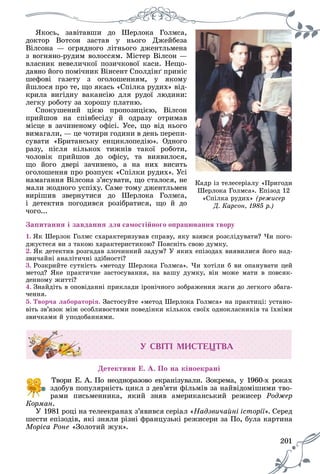 201
ßêîñü, çàâіòàâøè äî Øåðëîêà Ãîëìñà,
äîêòîð Âîòñîí çàñòàâ ó íüîãî Äæåéáåçà
Âіëñîíà — îãðÿäíîãî ëіòíüîãî äæåíòëüìåíà
ç âîãíÿíî-ðóäèì âîëîññÿì. Ìіñòåð Âіëñîí —
âëàñíèê íåâåëè÷êîї ïîçè÷êîâîї êàñè. Íåùî-
äàâíî éîãî ïîìі÷íèê Âіíñåíò Ñïîëäіíґ ïðèíіñ
øåôîâі ãàçåòó ç îãîëîøåííÿì, ó ÿêîìó
éøëîñÿ ïðî òå, ùî ÿêàñü «Ñïіëêà ðóäèõ» âіä-
êðèëà âèãіäíó âàêàíñіþ äëÿ ðóäîї ëþäèíè:
ëåãêó ðîáîòó çà õîðîøó ïëàòíþ.
Ñïîêóøåíèé öієþ ïðîïîçèöієþ, Âіëñîí
ïðèéøîâ íà ñïіâáåñіäó é îäðàçó îòðèìàâ
ìіñöå â çà÷èíåíîìó îôіñі. Óñå, ùî âіä íüîãî
âèìàãàëè, — öå ÷îòèðè ãîäèíè â äåíü ïåðåïè-
ñóâàòè «Áðèòàíñüêó åíöèêëîïåäіþ». Îäíîãî
ðàçó, ïіñëÿ êіëüêîõ òèæíіâ òàêîї ðîáîòè,
÷îëîâіê ïðèéøîâ äî îôіñó, òà âèÿâèëîñÿ,
ùî éîãî äâåðі çà÷èíåíî, à íà íèõ âèñèòü
îãîëîøåííÿ ïðî ðîçïóñê «Ñïіëêè ðóäèõ». Óñі
íàìàãàííÿ Âіëñîíà ç’ÿñóâàòè, ùî ñòàëîñÿ, íå
ìàëè æîäíîãî óñïіõó. Ñàìå òîìó äæåíòëüìåí
âèðіøèâ çâåðíóòèñÿ äî Øåðëîêà Ãîëìñà,
і äåòåêòèâ ïîãîäèâñÿ ðîçіáðàòèñÿ, ùî é äî
÷îãî...
Çàïèòàííÿ і çàâäàííÿ для самостійного опрацювання твору
1. ßê Øåðëîê Ãîëìñ ñõàðàêòåðèçóâàâ ñïðàâó, ÿêó âçÿâñÿ ðîçñëіäóâàòè? ×è ïîãî-
äæóєòåñÿ âè ç òàêîþ õàðàêòåðèñòèêîþ? Ïîÿñíіòü ñâîþ äóìêó.
2. ßê äåòåêòèâ ðîçãàäàâ çëî÷èííèé çàäóì? Ó ÿêèõ åïіçîäàõ âèÿâèëèñÿ éîãî íàä-
çâè÷àéíі àíàëіòè÷íі çäіáíîñòі?
3. Ðîçêðèéòå ñóòíіñòü «ìåòîäó Øåðëîêà Ãîëìñà». ×è õîòіëè á âè îïàíóâàòè öåé
ìåòîä? ßêå ïðàêòè÷íå çàñòîñóâàííÿ, íà âàøó äóìêó, âіí ìîæå ìàòè â ïîâñÿê-
äåííîìó æèòòі?
4. Çíàéäіòü â îïîâіäàííі ïðèêëàäè іðîíі÷íîãî çîáðàæåííÿ æàãè äî ëåãêîãî çáàãà-
÷åííÿ.
5. Òâîð÷à ëàáîðàòîðіÿ. Çàñòîñóéòå «ìåòîä Øåðëîêà Ãîëìñà» íà ïðàêòèöі: óñòàíî-
âіòü çâ’ÿçîê ìіæ îñîáëèâîñòÿìè ïîâåäіíêè êіëüêîõ ñâîїõ îäíîêëàñíèêіâ òà їõíіìè
çâè÷êàìè é óïîäîáàííÿìè.
Ó ÑÂ²Ò² ÌÈÑÒÅÖÒÂÀ
Äåòåêòèâè Å. À. Ïî íà êіíîåêðàíі
Òâîðè Å. À. Ïî íåîäíîðàçîâî åêðàíіçóâàëè. Çîêðåìà, ó 1960-õ ðîêàõ
çäîáóâ ïîïóëÿðíіñòü öèêë ç äåâ’ÿòè ôіëüìіâ çà íàéâіäîìіøèìè òâî-
ðàìè ïèñüìåííèêà, ÿêèé çíÿâ àìåðèêàíñüêèé ðåæèñåð Ðîäæåð
Êîðìàí.
Ó 1981 ðîöі íà òåëååêðàíàõ ç’ÿâèâñÿ ñåðіàë «Íàäçâè÷àéíі іñòîðії». Ñåðåä
øåñòè åïіçîäіâ, ÿêі çíÿëè ðіçíі ôðàíöóçüêі ðåæèñåðè çà Ïî, áóëà êàðòèíà
Ìîðіñà Ðîíå «Çîëîòèé æóê».
Êàäð іç òåëåñåðіàëó «Ïðèãîäè
Øåðëîêà Ãîëìñà». Åïіçîä 12
«Ñïіëêà ðóäèõ» (ðåæèñåð
Ä. Êàðñîí, 1985 ð.)
 