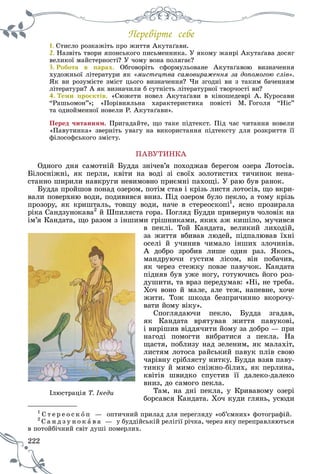 222
Ïåðåâіðòå ñåáå
1. Ñòèñëî ðîçêàæіòü ïðî æèòòÿ Àêóòàґàâè.Ñ і À ґ
2. Íàçâіòü òâîðè ÿïîíñüêîãî ïèñüìåííèêà. Ó ÿêîìó æàíðі Àêóòàґàâà äîñÿã
âåëèêîї ìàéñòåðíîñòі? Ó ÷îìó âîíà ïîëÿãàє?
3. Ðîáîòà â ïàðàõ. Îáãîâîðіòü ñôîðìóëüîâàíå Àêóòàґàâîþ âèçíà÷åííÿ
õóäîæíüîї ëіòåðàòóðè ÿê «ìèñòåöòâà ñàìîâèðàæåííÿ çà äîïîìîãîþ ñëіâ».
ßê âè ðîçóìієòå çìіñò öüîãî âèçíà÷åííÿ? ×è çãîäíі âè ç òàêèì áà÷åííÿì
ëіòåðàòóðè? À ÿê âèçíà÷èëè á ñóòíіñòü ëіòåðàòóðíîї òâîð÷îñòі âè?
4. Òåìè ïðîєêòіâ. «Ñþæåòè íîâåë Àêóòàґàâè â êіíîøåäåâðі À. Êóðîñàâè
“Ðàøüîìîí”»; «Ïîðіâíÿëüíà õàðàêòåðèñòèêà ïîâіñòі Ì. Ãîãîëÿ “Íіñ”
òà îäíîéìåííîї íîâåëè Ð. Àêóòàґàâè».
Ïåðåä ÷èòàííÿì. Ïðèãàäàéòå, ùî òàêå ïіäòåêñò. Ïіä ÷àñ ÷èòàííÿ íîâåëè
«Ïàâóòèíêà» çâåðíіòü óâàãó íà âèêîðèñòàííÿ ïіäòåêñòó äëÿ ðîçêðèòòÿ її
ôіëîñîôñüêîãî çìіñòó.
ÏÀÂÓÒÈÍÊÀ
Îäíîãî äíÿ ñàìîòíіé Áóääà çíі÷åâ’ÿ ïîõîäæàâ áåðåãîì îçåðà Ëîòîñіâ.
Áіëîñíіæíі, ÿê ïåðëè, êâіòè íà âîäі çі ñâîїõ çîëîòèñòèõ òè÷èíîê íåíà-
ñòàííî øèðèëè íàâêðóãè íåâèìîâíî ïðèєìíі ïàõîùі. Ó ðàþ áóâ ðàíîê.
Áóääà ïðîéøîâ ïîíàä îçåðîì, ïîòіì ñòàâ і êðіçü ëèñòÿ ëîòîñіâ, ùî âêðè-
âàëè ïîâåðõíþ âîäè, ïîäèâèâñÿ âíèç. Ïіä îçåðîì áóëî ïåêëî, à òîìó êðіçü
ïðîçîðó, ÿê êðèøòàëü, òîâùó âîäè, íà÷å â ñòåðåîñêîïі1
, ÿñíî ïðîçèðàëà
ðіêà Ñàíäçóíîêàâà2
é Øïèëÿñòà ãîðà. Ïîãëÿä Áóääè ïðèâåðíóâ ÷îëîâіê íà
іì’ÿ Êàíäàòà, ùî ðàçîì ç іíøèìè ãðіøíèêàìè, ÿêèõ àæ êèøіëî, ìó÷èâñÿ
â ïåêëі. Òîé Êàíäàòà, âåëèêèé ëèõîäіé,
çà æèòòÿ âáèâàâ ëþäåé, ïіäïàëþâàâ їõíі
îñåëі é ó÷èíèâ ÷èìàëî іíøèõ çëî÷èíіâ.
À äîáðî çðîáèâ ëèøå îäèí ðàç. ßêîñü,
ìàíäðóþ÷è ãóñòèì ëіñîì, âіí ïîáà÷èâ,
ÿê ÷åðåç ñòåæêó ïîâçå ïàâó÷îê. Êàíäàòà
ïіäíÿâ áóâ óæå íîãó, ãîòóþ÷èñü éîãî ðîç-
äóøèòè, òà âðàç ïåðåäóìàâ: «Íі, íå òðåáà.
Õî÷ âîíî é ìàëå, àëå òåæ, íàïåâíå, õî÷å
æèòè. Òîæ øêîäà áåçïðè÷èííî âêîðî÷ó-
âàòè éîìó âіêó».
Ñïîãëÿäàþ÷è ïåêëî, Áóääà çãàäàâ,
ÿê Êàíäàòà âðÿòóâàâ æèòòÿ ïàâóêîâі,
і âèðіøèâ âіääÿ÷èòè éîìó çà äîáðî — ïðè
íàãîäі ïîìîãòè âèáðàòèñÿ ç ïåêëà. Íà
ùàñòÿ, ïîáëèçó íàä çåëåíèì, ÿê ìàëàõіò,
ëèñòÿì ëîòîñà ðàéñüêèé ïàâóê ïëіâ ñâîþ
÷àðіâíó ñðіáëÿñòó íèòêó. Áóääà âçÿâ ïàâó-
òèíêó é ìèìî ñíіæíî-áіëèõ, ÿê ïåðëèíà,
êâіòіâ øâèäêî ñïóñòèâ її äàëåêî-äàëåêî
âíèç, äî ñàìîãî ïåêëà.
Òàì, íà äíі ïåêëà, ó Êðèâàâîìó îçåðі
áîðñàâñÿ Êàíäàòà. Õî÷ êóäè ãëÿíü, óñþäè
1
Ñ ò å ð å î ñ ê î ï — îïòè÷íèé ïðèëàä äëÿ ïåðåãëÿäó «îá’єìíèõ» ôîòîãðàôіé.
2
Ñ à í ä ç ó í î êä ó à â à — ó áóääіéñüêіé ðåëіãії ðі÷êà, ÷åðåç ÿêó ïåðåïðàâëÿþòüñÿ
èé ñâіò äóøі ïîìåðëèõ.â ïîòîéáі÷íè
Іëþñòðàöіÿ Ò. Іêåäè
 