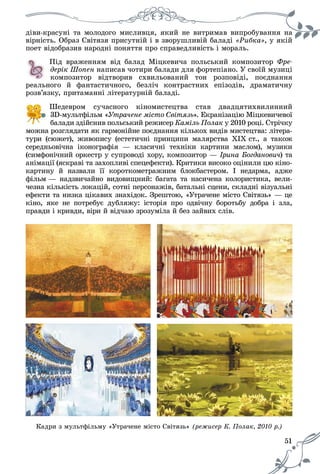 51
äіâè-êðàñóíі òà ìîëîäîãî ìèñëèâöÿ, ÿêèé íå âèòðèìàâ âèïðîáóâàííÿ íà
âіðíіñòü. Îáðàç Ñâіòÿçÿ ïðèñóòíіé і â çâîðóøëèâіé áàëàäі «Ðèáêà», ó ÿêіé
ïîåò âіäîáðàçèâ íàðîäíі ïîíÿòòÿ ïðî ñïðàâåäëèâіñòü і ìîðàëü.
Ïіä âðàæåííÿì âіä áàëàä Ìіöêåâè÷à ïîëüñüêèé êîìïîçèòîð Ôðå-
äåðіê Øîïåí íàïèñàâ ÷îòèðè áàëàäè äëÿ ôîðòåïіàíî. Ó ñâîїé ìóçèöі
êîìïîçèòîð âіäòâîðèâ ñõâèëüîâàíèé òîí ðîçïîâіäі, ïîєäíàííÿ
ðåàëüíîãî é ôàíòàñòè÷íîãî, áåçëі÷ êîíòðàñòíèõ åïіçîäіâ, äðàìàòè÷íó
ðîçâ’ÿçêó, ïðèòàìàííі ëіòåðàòóðíіé áàëàäі.
Øåäåâðîì ñó÷àñíîãî êіíîìèñòåöòâà ñòàâ äâàäöÿòèõâèëèííèé
3D-ìóëüòôіëüì «Óòðà÷åíå ìіñòî Ñâіòÿçü». Åêðàíіçàöіþ Ìіöêåâè÷åâîї
áàëàäè çäіéñíèâ ïîëüñüêèé ðåæèñåð Êàìіëü Ïîëàê ó 2010 ðîöі. Ñòðі÷êó
ìîæíà ðîçãëÿäàòè ÿê ãàðìîíіéíå ïîєäíàííÿ êіëüêîõ âèäіâ ìèñòåöòâà: ëіòåðà-
òóðè (ñþæåò), æèâîïèñó (åñòåòè÷íі ïðèíöèïè ìàëÿðñòâà ÕІÕ ñò., à òàêîæ
ñåðåäíüîâі÷íà іêîíîãðàôіÿ — êëàñè÷íі òåõíіêè êàðòèíè ìàñëîì), ìóçèêè
(ñèìôîíі÷íèé îðêåñòð ó ñóïðîâîäі õîðó, êîìïîçèòîð — Іðèíà Áîãäàíîâè÷) òà÷÷
àíіìàöії (ÿñêðàâі òà çàõîïëèâі ñïåöåôåêòè). Êðèòèêè âèñîêî îöіíèëè öþ êіíî-
êàðòèíó é íàçâàëè її êîðîòêîìåòðàæíèì áëîêáàñòåðîì. І íåäàðìà, àäæå
ôіëüì — íàäçâè÷àéíî âèäîâèùíèé: áàãàòà òà íàñè÷åíà êîëîðèñòèêà, âåëè-
÷åçíà êіëüêіñòü ëîêàöіé, ñîòíі ïåðñîíàæіâ, áàòàëüíі ñöåíè, ñêëàäíі âіçóàëüíі
åôåêòè òà íèçêà öіêàâèõ çíàõіäîê. Çðåøòîþ, «Óòðà÷åíå ìіñòî Ñâіòÿçü» — öå
êіíî, ÿêå íå ïîòðåáóє äóáëÿæó: іñòîðіÿ ïðî îäâі÷íó áîðîòüáó äîáðà і çëà,
ïðàâäè і êðèâäè, âіðè é âіä÷àþ çðîçóìіëà é áåç çàéâèõ ñëіâ.
Êàäðè ç ìóëüòôіëüìó «Óòðà÷åíå ìіñòî Ñâіòÿçü» (ðåæèñåð Ê. Ïîëàê, 2010 ð.)ê, 2010 ð.)
 