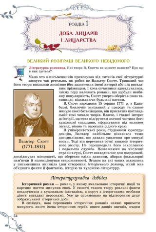 54
ÐÎÇÄ²ËÐ ÇÄ²ËÎ Ä ËÐ ÇÄ²ËÎ Ä ËÄ 1111
ÄÎÁÀ ËÈÖÀÐ²Â
² ËÈÖÀÐÑÒÂÀ
ÂÅËÈÊÈÉ ÐÎÇ²ÃÐÀØ ÂÅËÈÊÎÃÎ ÍÅÂ²ÄÎÌÎÃÎ
Ëіòåðàòóðíà ðîçìèíêà. ßêі òâîðè Â. Ñêîòòà âè ìîæåòå íàçâàòè? Ïðî ùî
â íèõ іäåòüñÿ?
Ìàëî õòî ç ïèñüìåííèêіâ ïðèõîâóâàâ âіä ÷èòà÷іâ ñâîї ëіòåðàòóðíі
çàñëóãè òàê ðåòåëüíî, ÿê ðîáèâ öå Âàëüòåð Ñêîòò. Òðèâàëèé ÷àñ
éîãî òâîðè âèõîäèëè àíîíіìíî (áåç çàçíà÷åííÿ іìåíі àâòîðà) àáî ïіä âèãàäà-
íèì ïðіçâèùåì. І õî÷à ñó÷àñíèêè çäîãàäóâàëèñÿ,
÷èєìó ïåðó íàëåæàòü ðîìàíè, ùî çäîáóëè íåàáè-
ÿêó ïîïóëÿðíіñòü, Ñêîòò óïåðòî îáåðіãàâ ñâîþ òà-
єìíèöþ, âіäõèëÿþ÷è áóäü-ÿêі íàòÿêè.
Â. Ñêîòò íàðîäèâñÿ 15 ñåðïíÿ 1771 ð. â Åäèí-
áóðçі. Çìàëå÷êó çàêîõàíèé ó ïðèðîäó òà ñëàâíå
ìèíóëå ñâîєї áàòüêіâùèíè, âіí ïðèñâÿòèâ øîòëàíä-
ñüêіé òåìі ÷èìàëî òâîðіâ. Âëàñíå, і ñòàëèé іíòåðåñ
äî іñòîðії, ùî ñòàâ ïіäґðóíòÿì çíà÷íîї ÷àñòèíè éîãî
õóäîæíüîї ñïàäùèíè, ñôîðìóâàâñÿ ïіä âïëèâîì
ëåãåíä, ïіñåíü òà ïåðåêàçіâ ðіäíîãî êðàþ.
Â óíіâåðñèòåòñüêі ðîêè, ñòóäіþþ÷è þðèñïðó-
äåíöіþ, Âàëüòåð íàéáіëüøå öіêàâèâñÿ òèìè
äèñöèïëіíàìè, ùî äàâàëè óÿâëåííÿ ïðî ìèíóëі
åïîõè. Òîäі âіí ïåðå÷èòàâ ñîòíі êíèæîê іñòîðè÷-
íîãî çìіñòó. Íå ïåðåøêîäèëà éîãî çàõîïëåííþ
і ïîäàëüøà ñëóæáà. Íåçâàæàþ÷è íà ÷èñëåííі
ñïðàâè â ñóäі, Ñêîòò çíàõîäèâ ÷àñ äëÿ ïîäîðîæåé,
äîñëіäæóâàâ ìіñöåâîñòі, ùî çáåðåãëè ñëіäè äàâíèíè, çáèðàâ ôîëüêëîðíі
ïàì’ÿòêè é êîëåêöіîíóâàâ ñòàðîæèòíîñòі. Çãîäîì íà òëі òàêèõ çàõîïëåíü
ó ïèñüìåííèêà âèíèêëà іäåÿ ñòâîðåííÿ іñòîðè÷íîãî ðîìàíó, ÿêèé ìàâ
îá’єäíàòè ôàêòè é ôàíòàçіþ, іñòîðіþ òà õóäîæíþ ëіòåðàòóðó.
54
Ëіòåðàòóðîçíàâ÷à äîâіäêà
Іñòîðè÷íèé ðîìàí — ðîìàí, ó ÿêîìó çìàëüîâàíî іñòîðè÷íі ïîäії òà
êàðòèíè æèòòÿ ìèíóëèõ åïîõ. Ó ñþæåòі òàêîãî òâîðó ðåàëüíі ôàêòè
ïîєäíóþòüñÿ ç õóäîæíüîþ ôàíòàçієþ, à ïîðó÷ ç іñòîðè÷íèìè îñîáàìè
äіþòü âèãàäàíі ïåðñîíàæі. Óñå öå ñïðÿìîâàíî íà âіäòâîðåííÿ äóõó
çîáðàæóâàíîї іñòîðè÷íîї äîáè.
Â åïіçîäàõ, ìîâі ïåðñîíàæіâ іñòîðè÷íèõ ðîìàíіâ íàÿâíі ïðèêìåòè
ìèíóëîãî, ÿê-îò: іìåíà іñòîðè÷íèõ ãåðîїâ, îïèñè äàâíіõ çâè÷àїâ, çãàäêè
Âàëüòåð Ñêîòò
(1771–1832)
 