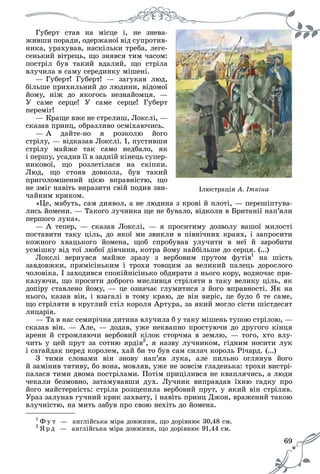 69
Іëþñòðàöіÿ À. Іòêіíà
Ãóáåðò ñòàâ íà ìіñöå і, íå çíåâà-
æèâøè ïîðàäè, îäåðæàíîї âіä ñóïðîòèâ-
íèêà, óðàõóâàâ, íàñêіëüêè òðåáà, ëåãå-
ñåíüêèé âіòðåöü, ùî çíÿâñÿ òèì ÷àñîì:
ïîñòðіë áóâ òàêèé âäàëèé, ùî ñòðіëà
âëó÷èëà â ñàìó ñåðåäèíêó ìіøåíі.
— Ãóáåðò! Ãóáåðò! — çàãóêàâ ëþä,
áіëüøå ïðèõèëüíèé äî ëþäèíè, âіäîìîї
éîìó, íіæ äî ÿêîãîñü íåçíàéîìöÿ. —
Ó ñàìå ñåðöå! Ó ñàìå ñåðöå! Ãóáåðò
ïåðåìіã!
— Êðàùå âæå íå ñòðåëèø, Ëîêñëі, —
ñêàçàâ ïðèíö, îáðàçëèâî îñìіõàþ÷èñü.
— À äàéòå-íî ÿ ðîçêîëþ éîãî
ñòðіëó, — âіäêàçàâ Ëîêñëі. І, ïóñòèâøè
ñòðіëó ìàéæå òàê ñàìî íåäáàëî, ÿê
і ïåðøó, óñàäèâ її â çàäíіé êіíåöü ñóïåð-
íèêîâîї, ùî ðîçëåòіëàñÿ íà ñêіïêè.
Ëþä, ùî ñòîÿâ äîâêîëà, áóâ òàêèé
ïðèãîëîìøåíèé öієþ âïðàâíіñòþ, ùî
íå çìіã íàâіòü âèðàçèòè ñâіé ïîäèâ çâè-
÷àéíèì êðèêîì.
«Öå, ìàáóòü, ñàì äèÿâîë, à íå ëþäèíà ç êðîâі é ïëîòі, — ïåðåøіïòóâà-
ëèñü éîìåíè. — Òàêîãî ëó÷íèêà ùå íå áóâàëî, âіäêîëè â Áðèòàíії íàï’ÿëè
ïåðøîãî ëóêà».
— À òåïåð, — ñêàçàâ Ëîêñëі, — ÿ ïðîñèòèìó äîçâîëó âàøîї ìèëîñòі
ïîñòàâèòè òàêó öіëü, äî ÿêîї ìè çâèêëè â ïіâíі÷íèõ êðàÿõ, і çàïðîñèòè
êîæíîãî õâàöüêîãî éîìåíà, ùîá ñïðîáóâàâ óëó÷èòè â íåї é çàðîáèòè
óñìіøêó âіä òîї ëþáîї äіâ÷èíè, êîòðà éîìó íàéáіëüøå äî ñåðöÿ. (...)
Ëîêñëі âåðíóâñÿ ìàéæå çðàçó ç âåðáîâèì ïðóòîì ôóòіâ1
íà øіñòü
çàâäîâæêè, ïðÿìіñіíüêèì і òðîõè òîâùèì çà âåëèêèé ïàëåöü äîðîñëîãî
÷îëîâіêà. І çàõîäèâñÿ ñïîêіéíіñіíüêî îáäèðàòè ç íüîãî êîðó, âîäíî÷àñ ïðè-
êàçóþ÷è, ùî ïðîñèòè äîáðîãî ìèñëèâöÿ ñòðіëÿòè â òàêó âåëèêó öіëü, ÿê
äîïіðó ñòàâëåíî éîìó, — öå îçíà÷àє ãëóìèòèñÿ ç éîãî âïðàâíîñòі. ßê íà
íüîãî, êàçàâ âіí, і âçàãàëі â òîìó êðàþ, äå âіí âèðіñ, öå áóëî á òå ñàìå,
ùî ñòðіëÿòè â êðóãëèé ñòіë êîðîëÿ Àðòóðà, çà ÿêèé ìîãëî ñіñòè øіñòäåñÿò
ëèöàðіâ.
— Òà â íàñ ñåìèðі÷íà äèòèíà âëó÷èëà á ó òàêó ìіøåíü òóïîþ ñòðіëîþ, —
ñêàçàâ âіí. — Àëå, — äîäàâ, óæå íåêâàïíî ïðîñòóþ÷è äî äðóãîãî êіíöÿ
àðåíè é ñòðîìëÿþ÷è âåðáîâèé êіëîê ñòîð÷ìà â çåìëþ, — òîãî, õòî âëó-
÷èòü ó öåé ïðóò çà ñîòíþ ÿðäіâ2
, ÿ íàçâó ëó÷íèêîì, ãіäíèì íîñèòè ëóê
і ñàãàéäàê ïåðåä êîðîëåì, õàé áè òî áóâ ñàì ñèëà÷ êîðîëü Ðі÷àðä. (...)
Ç òèìè ñëîâàìè âіí çíîâó íàï’ÿâ ëóêà, àëå ïèëüíî îãëÿíóâ éîãî
é çàìіíèâ òÿòèâó, áî âîíà, ìîâëÿâ, óæå íå çîâñіì ãëàäåíüêà: òðîõè âèñòðі-
ïàëàñÿ òèìè äâîìà ïîñòðіëàìè. Ïîòіì ïðèöіëèâñÿ íå êâàïëÿ÷èñü, à ëþäè
÷åêàëè áåçìîâíî, çàòàìóâàâøè äóõ. Ëó÷íèê âèïðàâäàâ їõíþ ãàäêó ïðî
éîãî ìàéñòåðíіñòü: ñòðіëà ðîçùåïèëà âåðáîâèé ïðóò, ó ÿêèé âіí ñòðіëÿâ.
Óðàç çàëóíàâ ãó÷íèé êðèê çàõâàòó, і íàâіòü ïðèíö Äæîí, âðàæåíèé òàêîþ
âëó÷íіñòþ, íà ìèòü çàáóâ ïðî ñâîþ íåõіòü äî éîìåíà.
1
Ô ó ò — àíãëіéñüêà ìіðà äîâæèíè, ùî äîðіâíþє 30,48 ñì.
2
ß ð ä — àíãëіéñüêà ìіðà äîâæèíè, ùî äîðіâíþє 91,44 ñì.
 