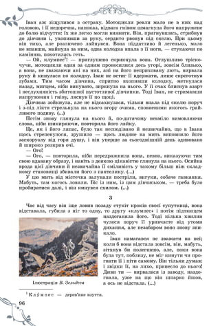 96
Іâàí àæ çіùóëèâñÿ ç îñòðàõó. Ìîòîöèêëè ðåâëè ìàëî íå â íèõ íàä
ãîëîâîþ, і її íåäîðå÷íà, íàïîêàç, âіäâàãà ãíіâîì øìàãíóëà éîãî íàïðóæåíå
äî áîëþ âіä÷óòòÿ: їõ æå ëåãêî ìîãëè âèÿâèòè. Âіí, ïðèãíóâøèñü, ñòðèáíóâ
äî äіâ÷èíè і, óõîïèâøè çà ðóêó, ñåðäèòî ðâîíóâ ïіä ñêåëþ. Ïðè öüîìó
âіí òèõî, àëå ðîçëþ÷åíî ëàéíóâñÿ. Âîíà ïіääàòëèâî é ëåãåíüêî, ìàëî
íå âïàâøè, ìàéíóëà çà íèì, îäíà êîëîäêà âïàëà ç її íîãè, — ñòóêàþ÷è ïî
êàìіííþ, ïîêîòèëàñü ãåòü.
— Îé, êëóìïåñ1
! — ïðèãëóøåíî ñêðèêíóëà âîíà. Îãëóøëèâî òðіñêî-
÷ó÷è, ìîòîöèêëè îäèí çà îäíèì ïðîíîñèëèñÿ äåñü óãîðі, çîâñіì áëèçüêî,
à âîíà, íå çâàæàþ÷è àíі íà íèõ, àíі íà éîãî íåïðèõîâàíó ëþòü, âèðâàëà
ðóêó é êèíóëàñÿ ïî êîëîäêó. Іâàí íå âñòèã її âäåðæàòè, ëèøå ñêðåãîòíóâ
çóáàìè. Òèì ÷àñîì äіâ÷èíà, ñïðèòíî âõîïèâøè êîëîäêó, ìåòíóëàñÿ
íàçàä, ìèãöåì, íіáè âèíóâàòî, çèðêíóëà íà íüîãî. Ó її î÷àõ áëèñíóâ àçàðò
і íåñëóõíÿíіñòü çáèòîøíîї ïóñòîòëèâîї äіâ÷èíêè. Òîäі Іâàí, íå ñòðèìàâøè
íàïðóæåííÿ і ãíіâó, ëÿñíóâ її ïî ùîöі.
Äіâ÷èíà çîéêíóëà, àëå íå âіäñàõíóëàñÿ, òіëüêè âïàëà ïіä ñêåëþ ïîðó÷
і ç-ïіä ëіêòÿ ñòðåëüíóëà íà íüîãî âãîðó î÷èìà, ñïîâíåíèìè ÿêîãîñü ãðàé-
ëèâîãî ïîäèâó. (...)
Ïîòіì çíîâó ãëÿíóëà íà íüîãî é, ïî-äèòÿ÷îìó íåâìіëî âèìîâëÿþ÷è
ñëîâà, íіáè øèêèðÿþ÷è, ïîâòîðèëà éîãî ëàéêó.
Öå, ÿê і éîãî ëÿïàñ, áóëî òàê íåñïîäіâàíî é íåçâè÷àéíî, ùî â Іâàíà
ùîñü ñòðåïåíóëîñÿ, çðóøèëî — ùîñü ëþäÿíå íà ìèòü âèïîâíèëî éîãî
çàñêîðóçëó âіä ãîðÿ äóøó, і âіí óïåðøå çà ñüîãîäíіøíіé äåíü çäèâîâàíî
é øèðîêî ðîçêðèâ î÷і.
— Îãî!
— Îãî, — ïîâòîðèëà, íіáè ïåðåäðàæíèëà âîíà, ïåâíî, âèêàçóþ÷è òèì
ñâîþ âäàâàíó îáðàçó, і íàâіòü ç äåÿêîþ öіêàâіñòþ ãëÿíóëà íà íüîãî. Îñÿéíà
âðîäà öієї äіâ÷èíè é íåçâè÷àéíà її ñìіëèâіñòü ó òàêîìó áіëüø íіæ ñêëàä-
íîìó ñòàíîâèùі çáèâàëè éîãî ç ïàíòåëèêó. (...)
Ó öþ ìèòü âіä ìіñòå÷êà çàëóíàëè ïîñòðіëè, âèãóêè, ñîáà÷å ãàâêàííÿ.
Ìàáóòü, òàì êîãîñü ëîâèëè. Áіñ іç íèì, іç öèì äіâ÷èñüêîì, — òðåáà áóëî
ïðîáèðàòèñÿ äàëі, і âіí êèíóâñÿ ñõèëîì. (...)
3
×àñ âіä ÷àñó âіí іùå ëîâèâ ïîçàäó ñòóêіò êðîêіâ ñâîєї ñóïóòíèöі, âîíà
âіäñòàâàëà, ãóáèëà ç íіã òî îäíó, òî äðóãó «êëóìïåñ» і ïîòіì ïіäòþïöåì
íàçäîãàíÿëà éîãî. Òîäі êіëüêà õâèëèí
÷óëîñÿ ïîðó÷ її óðèâ÷àñòå âіä óòîìè
äèõàííÿ, àëå íåçàáàðîì âîíî çíîâó çíè-
êàëî.
Іâàí íàìàãàâñÿ íå çâàæàòè íà íåї;
êîëè á âîíà âіäñòàëà çîâñіì, âіí, ìàáóòü,
çіòõíóâ áè ïîëåãøåíî, àëå, ïîêè âîíà
áóëà òóò, ïîáëèçó, íå ìіã êèíóòè ÷è ïðî-
ãíàòè її і ïіòè ñàìîìó. Âіí òіëüêè äóìàâ:
і çâіäêè її, íà ëèõî, ïðèíåñëî äî íüîãî!
Äèâè òè — âèðâàëàñÿ іç çàâîäó, íàçäî-
ãíàëà, óæå íà ùî âіí øïàðêî éøîâ,
à îñü íå âіäñòàëà. (...)
1
Ê ë ó ï å ñ — äåðåâ’ÿíå âçóòòÿ.ì ï
Іëþñòðàöіÿ Â. Çåëüäåñà
 