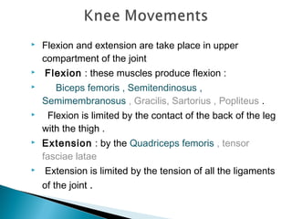  Flexion and extension are take place in upper
compartment of the joint
 Flexion : these muscles produce flexion :
 Biceps femoris , Semitendinosus ,
Semimembranosus , Gracilis, Sartorius , Popliteus .
 Flexion is limited by the contact of the back of the leg
with the thigh .
 Extension : by the Quadriceps femoris , tensor
fasciae latae
 Extension is limited by the tension of all the ligaments
of the joint .
 