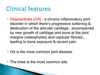 Osteoarthritis (OA) : a chronic inflammatory joint
disorder in which there’s progressive softening &
destruction of the articular cartilage , accompanied
by new growth of cartilage and bone at the joint
margins (osteophytes) and capsular fibrosis...
leading to bone exposure & severe pain .
 OA is the most common joint disease.
 The knee is the most common site.
 