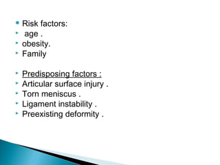  Risk factors:
 age .
 obesity.
 Family
 Predisposing factors :
 Articular surface injury .
 Torn meniscus .
 Ligament instability .
 Preexisting deformity .
 