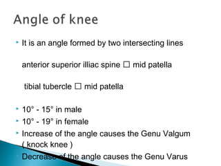  It is an angle formed by two intersecting lines
anterior superior illiac spine  mid patella
tibial tubercle  mid patella
 10° - 15° in male
 10° - 19° in female
 Increase of the angle causes the Genu Valgum
( knock knee )
 Decrease of the angle causes the Genu Varus
 