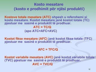 Kosto mesatare
      (kosto e prodhimit për njësi produkti)

Kostove totale mesatare (ATC) shpesh u referohemi si
kosto mesatare. Kostot mesatare janë kostot totale (TC)
pjestuar me sasinë e produktit të prodhuar.
                  ATC = TC/Q
             (apo ATC=AFC+AVC)

Kostot fikse mesatare (AFC) janë kostot fikse totale (TFC)
pjestuar me sasinë e produktit të prodhuar.

                      AFC = TFC/Q

Kostot variabile mesatare (AVC) janë kostot variabile totale
(TVC) pjestuar me sasinë e produktit të prodhuar.
                  AVC = TVC/Q
                                                        12
 