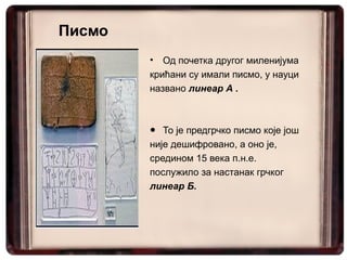 Писмо
        •  Од почетка другог миленијума
        крићани су имали писмо, у науци
        названо линеар А .



        ● То је предгрчко писмо које још
        није дешифровано, а оно је,
        средином 15 века п.н.е.
        послужило за настанак грчког
        линеар Б.
 