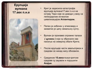 Ерупција
  вулкана      •   Крит је задесила катастрофа
                   ерупција вулкана17.век п.н.е на
17.век п.н.е       острву Тери које се доводи у везу са
                   легендарном исчезлом
                   цивилизацијом Атлантидом.

               •   Пепео је избачен у атмосверу и
                   захватио је целу земаљску куглу .

               •   Вулкан је произвео огромне таласе
                   ( цунами ) који су збрисали сва
                   насеља на северној обали Крита.

               •   После ерупције чести земљотреси и
                   градови се никад нису обновили.

               •   Средином 15.века п.н.е критске
                   градове су заузели и порушили
                   Ахајци.
 