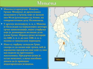  Микена (старогрчки: Μυκήναι,
  Грчки: Μυκήνες), је археолошко
  налазиште у Грчкој, које се налази
  око 90 км југозападно од Атине, на
  североисточном делу Пелопонеза.
 У другом миленијуму п. н. е. Микена
  је била један од најважнијих центара
  грчке цивилизације, војно утврђење
  које је доминирало великим дело
  јужне Грчке. Период грчке историје
  од 1600. п. н. е. до око 1100. п. н. е.
  назива се микенским периодом.
 Иако су тврђаву сазидали Грци,
  сматра се да назив није грчки, већ је
  вероватно предгрчко име које су они
  наследили од претходних
  насељеника. Предгрчки језик је
  остао непознат, а нема посебних
                                            Mikena
  доказа да је припадао
  индоевропским језицима.
 