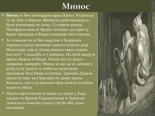  Минос је био легендарни краљ Крита. Родитељи
  су му Зевс и Европа. Минојска цивилизација је
  била именована по њему. Са својом женом
  Пасифајом имао је бројне потомке, од којих су
  ћерке Аријадна и Федра познатије него синови.
 За Атињане он је био окрутни и бездушни
  тиранин који је жртвовао животе њихове деце
  Минотауру које је Атина морала сваке године
  послати - 7 младића и 7 девојака. На свом двору је
  држао Дедала и Икара. Након што је Дедал
  направио лавиринт, Минос је дао да се затворе у
  једну кулу одакле су побегли одлетевши,
  приликом бега Икар се утопио. Тражећи Дедала,
  нашао је смрт на Сицилији на двору краља
  Кокалуса, где га је краљева кћер залила кипућом
  водом и убила.
 Након смрти постао је један од судија у Хаду,
  заједно са братом Радамантисом и Ајакосом.
  Доносио је коначну одлуку где ће ићи душа
  покојника
 