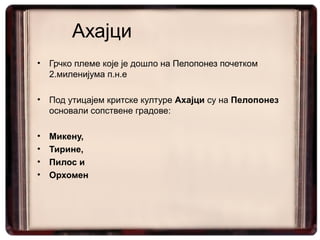 Ахајци
•   Грчко племе које је дошло на Пелопонез почетком
    2.миленијума п.н.е

•   Под утицајем критске културе Ахајци су на Пелопонез
    основали сопствене градове:

•   Микену,
•   Тирине,
•   Пилос и
•   Орхомен
 
