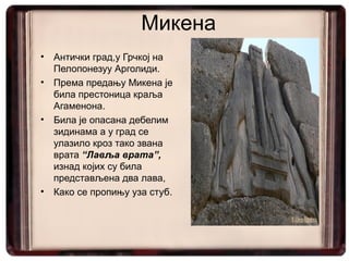 Микена
•   Антички град,у Грчкој на
    Пелопонезуу Арголиди.
•   Према предању Микена је
    била престоница краља
    Агаменона.
•   Била је опасана дебелим
    зидинама а у град се
    улазило кроз тако звана
    врата “Лавља врата”,
    изнад којих су била
    представљена два лава,
•   Како се пропињу уза стуб.
 