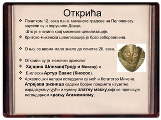 Открића
 Почетком 12. века п.н.е. микенске градове на Пелопонезу
  заузели су и порушили Дорци,
  Што је значило крај микенске цивилизације.
 Критско-микенска цивилизација је брзо заборављена.

 О њој се веома мало знало до почетка 20. века.

 Открили су је немачки археолог
 Хајнрих Шлиман(Троју и Микену) и
 Енглески Артур Еванс (Кносос).
 Археолошки налази потврдили су моћ и богатство Микене.
  Атрејева ризница садржи бројне предмете изузетне
  израде,укључујући и чувену златну маску,која се прописује
  легендарном краљу Агамемному.
 