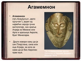 Агамемнон
•   Агамемнон
    (грч.Αγαμέμνων; „врло
    одлучан“), један од
    највећих хероја грчке
    митологије, син краља
    Атреја из Микене или
    Арга и краљице Аеропе,
    брат Менелајев.

•    Други извори кажу да је
    син Плејстена, сина или
    оца Атреја, за кога се
    каже да је био Аеропин
                               Тзв. Агамемнонова маска.
    први муж.                  Пронашао је Хајнрих Шлиман у
                               Микени 1876.
 