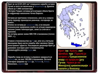 Крит је са 8.331,231 км² површине највеће острво
Грчке и пето по величини у Медитерану. Дужина
обале је 1.040 километара.
 Острво Гавдос испред југозападне обале Крита
је најјужнија насељена тачка Европе.

Острво је претежмо планинско, али се у севрно
делу пружају приморске равнице, погодније за
живот.
Клима на острву је средоземна, а на вишим
планинским крајевима осећа се утицај надморске
висине (ниже температуре, зиме са снегом и
мразом).
На острву данас живи 600.159 становника (попис
2001. г.).

Главно становништво су Грци, али се у летњим
месецима број нагло повећа због великог броја
иностраних туриста. Последњих деценија Крит је
доживео значајан раст становништва
захваљујући развоју туризма.                       Крит (гр: Κρήτη; лат:
                                                   Цандиа; тур: Гирит) је
Највећи град на острву и управно средиште је       острво у Средоземном
Ираклион, са око 140.000 становника. Остали        мору на крајњем југу
значајни градови су Канија, Ретимно, Агиос         Грчке. Чувен је по
Николаос, Јерапетра
                                                   Минојској цивилизацији и
                                                   палати у Кнососу.
 
