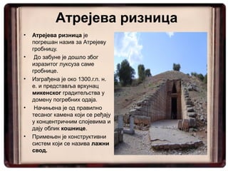 Атрејева ризница
•   Атрејева ризница је
    погрешан назив за Атрејеву
    гробницу.
•    До забуне је дошло због
    изразитог луксуза саме
    гробнице.
•   Изграђена је око 1300.г.п. н.
    е. и представља врхунац
    микенског градитељства у
    домену погребних одаја.
•    Начињена је од правилно
    тесаног камена који се ређају
    у концентричним слојевима и
    дају облик кошнице.
•   Примењен је конструктивни
    систем који се назива лажни
    свод.
 