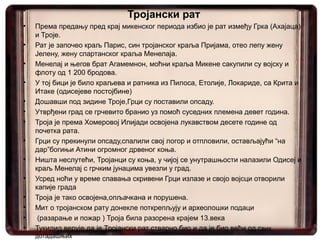 Тројански рат
•   Према предању пред крај микенског периода избио је рат између Грка (Ахајаца)
    и Троје.
•   Рат је започео краљ Парис, син тројанског краља Пријама, отео лепу жену
    Јелену, жену спартанског краља Менелаја.
•   Менелај и његов брат Агамемнон, моћни краља Микене сакупили су војску и
    флоту од 1 200 бродова.
•   У тој бици је било краљева и ратника из Пилоса, Етолије, Локариде, са Крита и
    Итаке (одисејеве постојбине)
•   Дошавши под зидине Троје,Грци су поставили опсаду.
•   Утврђени град се грчевито бранио уз помоћ суседних племена девет година.
•   Троја је према Хомеровој Илијади освојена лукавством десете године од
    почетка рата.
•   Грци су прекинули опсаду,спалили свој логор и отпловили, остављајући “на
    дар”богињи Атини огромног дрвеног коња.
•   Ништа неслутећи, Тројанци су коња, у чијој се унутрашњости налазили Одисеј и
    краљ Менелај с грчким јунацима увезли у град.
•   Усред ноћи у време спавања скривени Грци излазе и својо војсци отворили
    капије града
•   Троја је тако освојена,опљачкана и порушена.
•   Мит о тројанском рату донекле поткрепљују и археолошки подаци
•    (разарање и пожар ) Троја била разорена крајем 13.века
•   Тукидид верује да је Тројански рат стварно био и да је био већи од свих
    дотадашњих
 