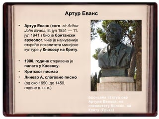Артур Еванс

•   Артур Еванс (енгл. sir Arthur
    John Evans, 8. јул 1851 — 11.
    јул 1941.) био је британски
    археолог, чије је најчувеније
    откриће локалитета минојске
    културе у Кнососу на Криту.

•   1900. године откривена је
    палата у Кнососу.
•   Kритског писмаo
•   Линеар А, слоговно писмо
•   (од око 1650. до 1450.
    године п. н. е.)

                                    Бронзана статуа сер
                                    Артура Еванса, на
                                    локалитету Кносос, на
                                    Криту (Грчка)
 