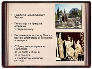 ◊ Најранија цивилизација у
  Европи.

◊ Поникла је на Криту,на
  острвима
  у Егејском мору.

◊ По легендарном краљу Миносу,
  критска цивилизација се назива
  и минојска.

◊ С’ Крита се проширила на
  Пелопонез,
  са центром у Микени,
  па је позната
  и као Критско-микенска
  култура.
 
