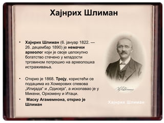 Хајнрих Шлиман


•   Хајнрих Шлиман (6. јануар 1822. —
    26. децембар 1890) је немачки
    археолог који је своје целокупно
    богатство стечено у младости
    трговином потрошио на археолошка
    истраживања.

•   Открио је 1868. Троју, користећи се
    подацима из Хомерових спевова
    „Илијада“ и „Одисеја“, а ископавао је у
    Микени, Орхомену и Итаци.
•    Маску Агамемнона, открио је
                                              Хајнрих Шлиман
    Шлиман
 