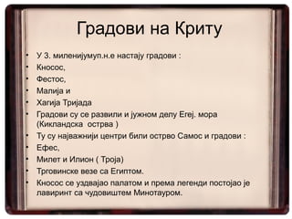 Градови на Криту
•   У 3. миленијумуп.н.е настају градови :
•   Кносос,
•   Фестос,
•   Малија и
•   Хагија Тријада
•   Градови су се развили и јужном делу Егеј. мора
    (Кикландска острва )
•   Ту су најважнији центри били острво Самос и градови :
•   Ефес,
•   Милет и Илион ( Троја)
•   Трговинскe везe са Египтом.
•   Кносос се уздвајао палатом и према легенди постојао је
    лавиринт са чудовиштем Минотауром.
 