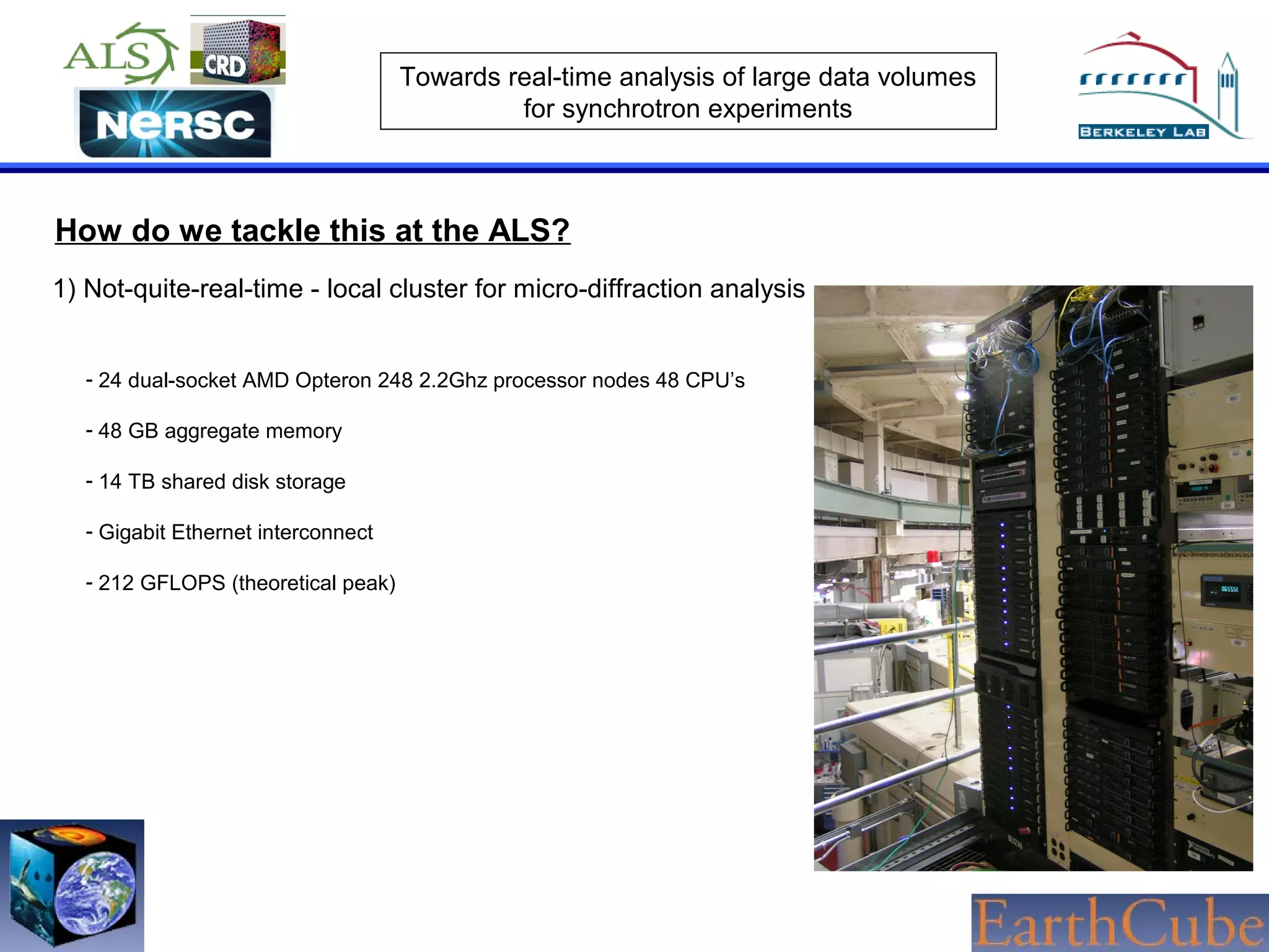 Towards real-time analysis of large data volumes
for synchrotron experiments

How do we tackle this at the ALS?
1) Not-quite-real-time - local cluster for micro-diffraction analysis
- 24 dual-socket AMD Opteron 248 2.2Ghz processor nodes 48 CPU’s
- 48 GB aggregate memory
- 14 TB shared disk storage
- Gigabit Ethernet interconnect
- 212 GFLOPS (theoretical peak)

 