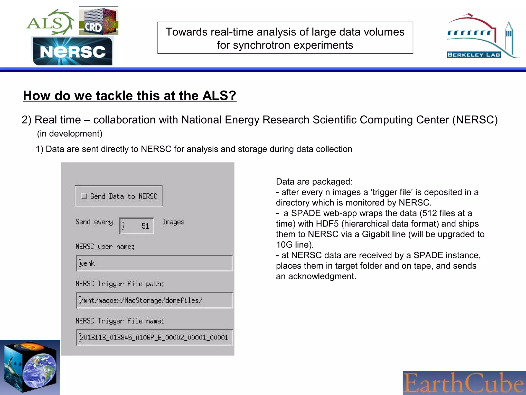 Towards real-time analysis of large data volumes
for synchrotron experiments

How do we tackle this at the ALS?
2) Real time – collaboration with National Energy Research Scientific Computing Center (NERSC)
(in development)
1) Data are sent directly to NERSC for analysis and storage during data collection

Data are packaged:
- after every n images a ‘trigger file’ is deposited in a
directory which is monitored by NERSC.
- a SPADE web-app wraps the data (512 files at a
time) with HDF5 (hierarchical data format) and ships
them to NERSC via a Gigabit line (will be upgraded to
10G line).
- at NERSC data are received by a SPADE instance,
places them in target folder and on tape, and sends
an acknowledgment.

 