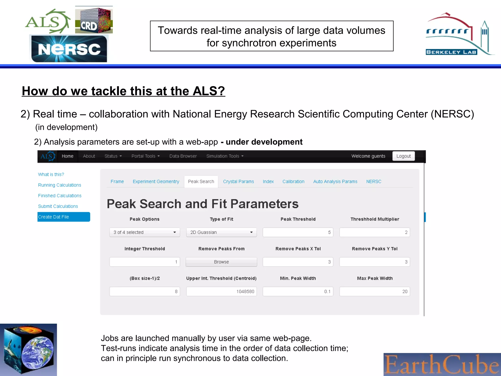Towards real-time analysis of large data volumes
for synchrotron experiments

How do we tackle this at the ALS?
2) Real time – collaboration with National Energy Research Scientific Computing Center (NERSC)
(in development)
2) Analysis parameters are set-up with a web-app - under development

Jobs are launched manually by user via same web-page.
Test-runs indicate analysis time in the order of data collection time;
can in principle run synchronous to data collection.

 