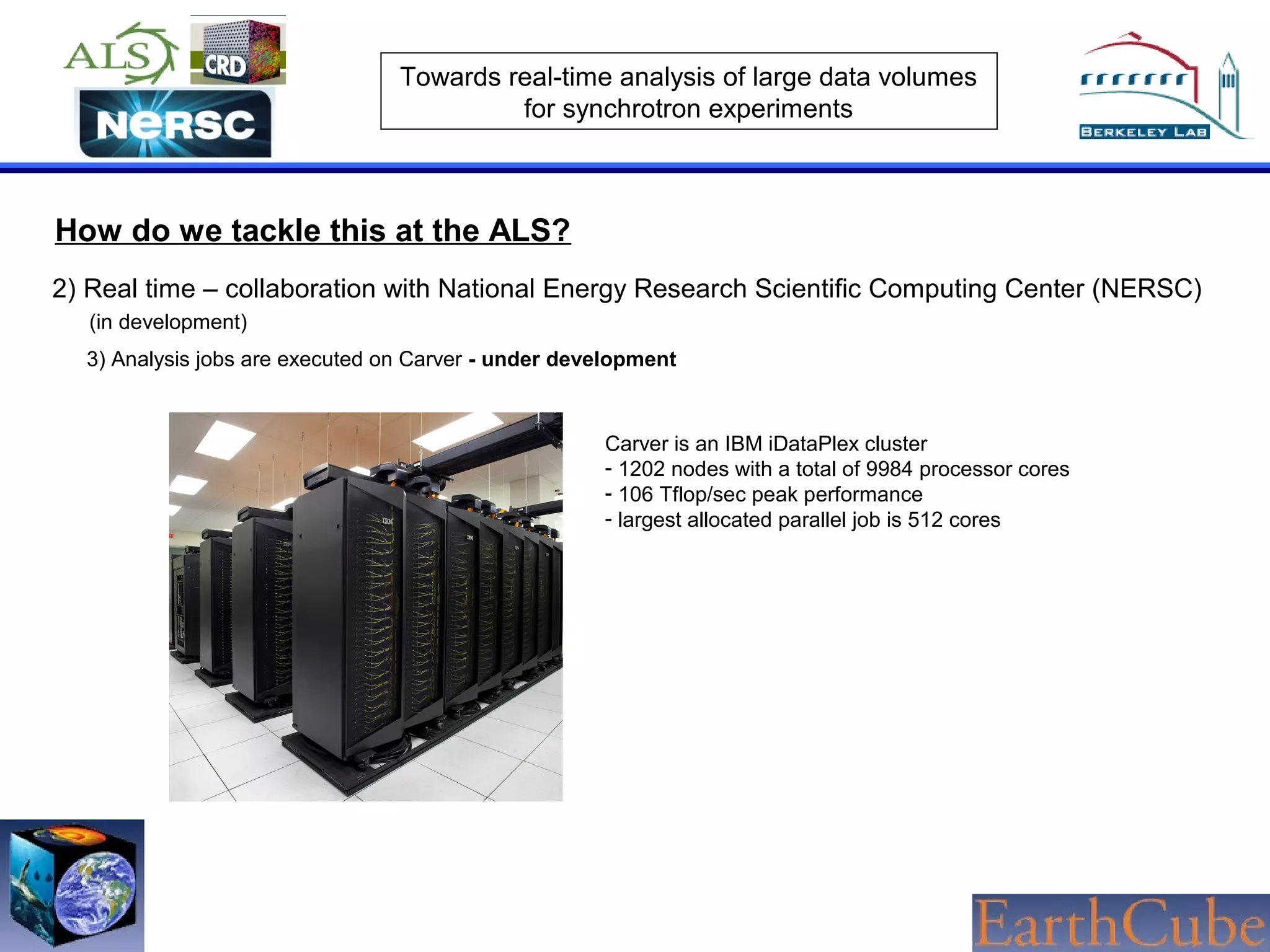 Towards real-time analysis of large data volumes
for synchrotron experiments

How do we tackle this at the ALS?
2) Real time – collaboration with National Energy Research Scientific Computing Center (NERSC)
(in development)
3) Analysis jobs are executed on Carver - under development

Carver is an IBM iDataPlex cluster
- 1202 nodes with a total of 9984 processor cores
- 106 Tflop/sec peak performance
- largest allocated parallel job is 512 cores

 