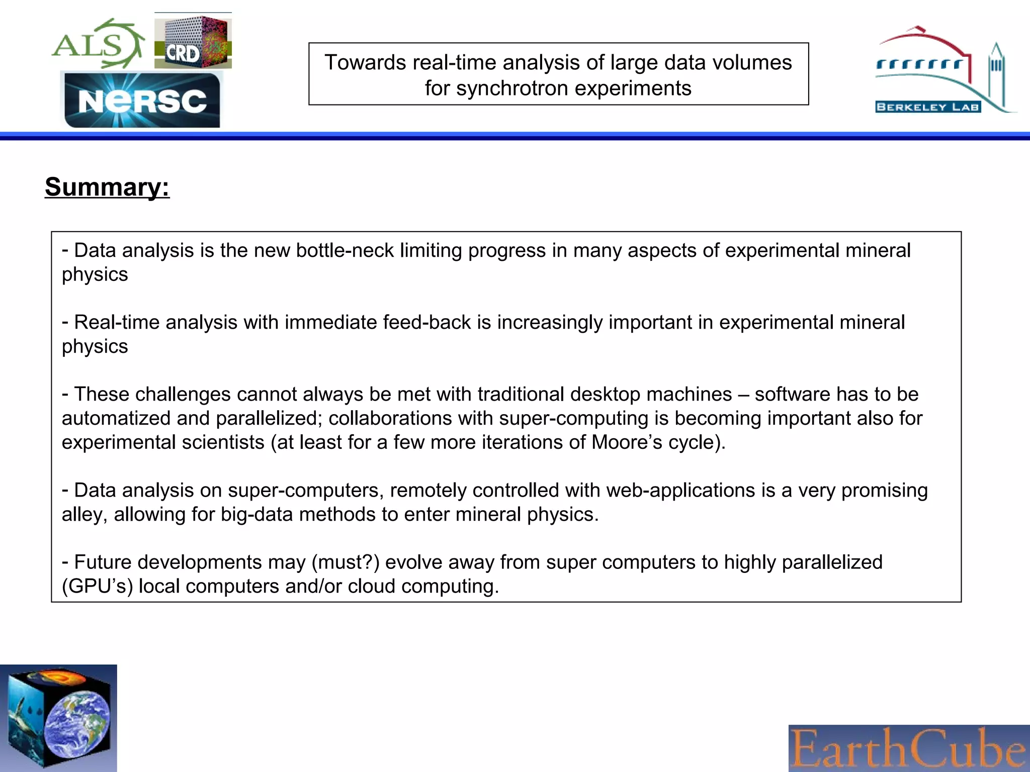 Towards real-time analysis of large data volumes
for synchrotron experiments

Summary:
- Data analysis is the new bottle-neck limiting progress in many aspects of experimental mineral
physics
- Real-time analysis with immediate feed-back is increasingly important in experimental mineral
physics
- These challenges cannot always be met with traditional desktop machines – software has to be
automatized and parallelized; collaborations with super-computing is becoming important also for
experimental scientists (at least for a few more iterations of Moore’s cycle).
- Data analysis on super-computers, remotely controlled with web-applications is a very promising
alley, allowing for big-data methods to enter mineral physics.
- Future developments may (must?) evolve away from super computers to highly parallelized
(GPU’s) local computers and/or cloud computing.

 
